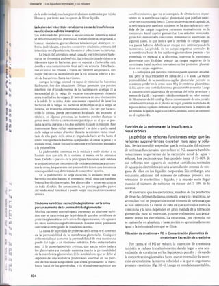 Unidad V Los líquidos corporalesy los ríñones
de la enfermedad, muchos glomérulos son sustituidos por tejido
fibroso y, por tanto, son incapaces de filtrar líquido.
La lesión del intersticio renal como causa de insuficiencia
renal crónica: nefritis intersticial
Las enfermedades primarias o secundarias del intersticio renal
se denominan nefritis intersticial. Pueden deberse, en general, a
lesiones vasculares, glomerulares o tubulares que destruyen ne-
fronas individuales, o pueden consistir en una lesión primaria del
intersticio renal por tóxicos, fármacos e infecciones bacterianas.
La lesión del intersticio renal causada por infecciones bacte­
rianas se denomina pielonefritis. La infección puede deberse a
diferentes tipos de bacterias, pero en especial a Escherichia coli,
debido a una contaminación fecal de la vía urinaria. Estas bacte­
rias alcanzan los riñones a través del torrente sanguíneo o, con
mayor frecuencia, ascendiendo por la vía urinaria inferior a tra­
vés de los uréteres hasta los riñones.
Aunque la vejiga normal es capaz de eliminar las bacterias
fácilmente, hay dos situaciones clínicas generales que pueden
interferir con el lavado normal de las bacterias en la vejiga: 1) la
incapacidad de la vejiga de vaciarse completamente dejando
orina residual en la vejiga y 2) la existencia de una obstrucción
a la salida de la orina. Ante una menor capacidad de lavar las
bacterias de la vejiga, las bacterias se multiplican y la vejiga se
inflama, un trastorno denominado cistitis. Una vez que ha ocu­
rrido la cistitis, puede permanecer localizada sin ascender al
riñón o, en algunas personas, las bacterias pueden alcanzar la
pelvis renal debido a un trastorno patológico en el que se pro­
pulsa la orina por uno o los dos uréteres durante la micción. Este
trastorno se llama reflujo vesicoureteral y se debe a que la pared
de la vejiga no ocluye el uréter durante la micción; como resul­
tado de ello, parte de la orina es impulsada hacia arriba hasta el
riñón, transportando bacterias que pueden alcanzar la pelvis y la
médula renal, donde inician la infección e inflamación asociadas
a la pielonefritis.
La pielonefritis comienza en la médula y suele afectar a su
función más que a la de la corteza, al menos en las primeras
fases. Debido a que una de la principales funciones de la médula
es proporcionar un mecanismo de contracorriente para concen­
trar la orina, los pacientes con pielonefritis tienen con frecuencia
una capacidad muy deteriorada de concentrar la orina.
En la pielonefritis de larga duración, la invasión renal por
bacterias no sólo lesiona el intersticio renal, sino que también
lesiona los túbulos renales, los glomérulos y otras estructuras
de todo el riñón. En consecuencia, se pierden grandes partes
del tejido renal funcional y puede surgir una insuficiencia renal
crónica.
Síndrome nefrótico: excreción de proteínas en la orina
por un aumento de la permeabilidad glomerular
Muchos pacientes con nefropatía presentan un síndrome nefró­
tico, que se caracteriza por la pérdida de grandes cantidades de
proteínas plasmáticas en la orina. En algunos casos, esto aparece
sin otras anomalías significativas en la función renal, pero suele
asociarse a cierto grado de insuficiencia renal.
La causa de la pérdida de proteínas en la orina es el aumento
de la permeabilidad de la membrana glomerular. Cualquier
enfermedad que aumente la permeabilidad de esta membrana
puede dar lugar a un síndrome nefrótico. Estas enfermedades
son: 1) la glomerulonefritis crónica, que afecta sobre todo a
los glomérulos y a menudo aumenta mucho la permeabilidad
de la membrana glomerular; 2) la amiloidosis, que se debe al
depósito de una sustancia proteinácea anormal en las pare­
des de los vasos sanguíneos que altera gravemente la mem­
brana basal de los glomérulos, y 3) el síndrome nefrótico por
cambios mínimos, que no se acompaña de alteraciones impor­
tantes en la membrana capilar glomerular que puedan detec­
tarse con microscopía óptica. Como se comentó en el capítulo 26,
la nefropatía por cambios mínimos se ha asociado a una pér­
dida de las cargas negativas presentes normalmente en la
membrana basal capilar glomerular. Los estudios inmunoló-
gicos han demostrado reacciones inmunitarias anormales en
algunos casos, lo que indica que la pérdida de cargas negati­
vas puede haberse debido a un ataque con anticuerpos de la
membrana. La pérdida de las cargas negativas normales de
la membrana basal de los capilares glomerulares permite a las
proteínas, en especial a la albúmina, atravesar la membrana
glomerular con facilidad porque las cargas negativas de la
membrana basal repelen normalmente las proteínas plasmá­
ticas con cargas negativas.
La nefropatía por cambios mínimos puede aparecer en adul­
tos, pero es más frecuente en niños de 2 a 6 años. La mayor
permeabilidad de la membrana capilar glomerular permite en
ocasiones perder en la orina hasta 40 g de proteínas plasmáticas
al día, que es una cantidad extrema para un niño pequeño. Luego
la concentración plasmática de proteínas del niño se reduce a
menos de 2 g/dl, y la presión coloidosmótica de un valor normal
de 28 a menos de 10 mmHg. Como consecuencia de esta presión
coloidosmótica baja en el plasma se fugan grandes cantidades de
líquido de los capilares de todo el organismo hacia la mayoría de
los tejidos, lo que da lugar a un edema intenso, como se comentó
en el capítulo 25.
Función de la nefrona en la insuficiencia
renal crónica
La pérdida de nefronas funcionales exige que las
nefronas supervivientes excreten más agua y solu­
tos. Sería razonable sospechar que la reducción del número
de nefronas funcionales, que reduce el FG, causara también
reducciones importantes de la excreción renal de agua y
solutos. Los pacientes que han perdido hasta el 75-80% de
sus nefronas son capaces de excretar cantidades normales
de agua y de electrólitos sin una acumulación intensa de nin­
guno de ellos en los líquidos corporales. Sin embargo, una
reducción adicional del número de nefronas provoca una
retención de electrólitos y líquido, y la muerte suele llegar
cuando el número de nefronas es menor del 5-10% de lo
normal.
Al contrario que los electrólitos, muchos de los productos
de desecho del metabolismo, como la urea y la creatinina, se
acumulan casi en proporción con el número de nefronas que
se han destruido. La razón de esto es que sustancias como la
creatinina y la urea dependen en gran medida de la filtración
glomerular para su excreción, y no se reabsorben tan ávida­
mente como los electrólitos. La creatinina, por ejemplo, no
se reabsorbe en absoluto, y la excreción es aproximadamente
igual a la intensidad con que se filtra.
Filtración de creatinina = FG x Concentración plasmática de
creatinina = Excreción de creatinina
Por tanto, si el FG se reduce, la excreción de creatinina
también se reduce transitoriamente, dando lugar a una acu­
mulación de creatinina en los líquidos corporales y elevando
la concentración plasmática hasta que se normalice la excre­
ción de creatinina: la misma velocidad a la que el organismo
produce creatinina (fig. 31-4). Luego en condiciones estables,
404
桴瑰㨯⽢潯歳浥摩捯献潲
桴瑰㨯⽢潯歳浥摩捯献潲
 