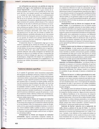 Unidad V Los líquidos corporalesy los riñones
Las nefropatías que provocan una pérdida de todas las
nefronas dan lugar a una insuficiencia renal que puede no
causar hipertensión. La pérdida de un gran número de ne­
fronas completas, como ocurre en la pérdida de un riñón y de
parte del otro, casi siempre provoca una insuficiencia renal
si la cantidad de tejido renal perdida es lo suficientemente
grande. Si el resto de las nefronas son normales y la inges­
tión de sal no es excesiva, este trastorno podría no provocar
una hipertensión clínicamente significativa porque incluso un
ligero aumento de la presión arterial elevará el FG y reducirá
la reabsorción de sodio lo suficiente para favorecer una excre­
ción suficiente de sal y de agua en la orina, incluso con las
pocas nefronas que quedan intactas. Pero un paciente con este
tipo de anomalía puede hacerse muy hipertenso si se imponen
situaciones estresantes adicionales, como tomar una canti­
dad grande de sal. En este caso, los riñones no pueden sim­
plemente eliminar cantidades adecuadas de sal a una presión
arterial normal con el pequeño número de nefronas funciona­
les que quedan. El aumento de la presión arterial restaura la
excreción de sal y agua para compensar la ingestión de sal y
agua en condiciones constantes.
El tratamiento eficaz de la hipertensión exige que se incre­
mente la capacidad de los riñones de excretar sal y agua, bien
por un aumento del FG o bien mediante un descenso de la reab­
sorción tubular, de manera que el equilibrio entre la ingestión y
la excreción renal de sal y agua pueda mantenerse a presiones
arteriales inferiores. Esto puede conseguirse con fármacos que
bloqueen los efectos de las señales nerviosas y hormonales que
hacen que los riñones retengan sal y agua (p. ej., con bloqueantes
fi-adrenérgicos, antagonistas del receptor de la angiotensina o
inhibidores de la enzima convertidora de la angiotensina) o con
diuréticos que inhiban directamente la reabsorción tubular de
sal y agua.
Trastornos tubulares específicos
En el capítulo 27 apuntamos varios mecanismos responsables
del transporte de diferentes sustancias a través de las membra­
nas epiteliales tubulares. En el capítulo 3 también señalamos que
cada enzima celular y cada proteína transportadora se forman en
respuesta a un gen respectivo presente en el núcleo. Si cualquier
gen necesario falta o es anormal, los túbulos pueden carecer de
una de las proteínas transportadoras adecuadas o de una de las
enzimas necesarias para el transporte de solutos por las célu­
las epiteliales tubulares renales. En otros casos, se produce un
exceso de la enzima o la proteína portadora. Así, se producen
muchos trastornos tubulares hereditarios en el transporte anó­
malo de sustancias individuales o grupos de sustancias a través
de la membrana tubular. Además, la lesión de la membrana epi­
telial tubular por toxinas o isquemia puede dar lugar a trastornos
tubulares renales importantes.
Glucosuria renal: los ríñones son incapaces de reabsorber
glucosa. En este trastorno, la glucemia puede ser normal, pero
el mecanismo de transporte de la reabsorción tubular de glucosa
se ve muy limitado o falta. En consecuencia, a pesar de una glu­
cemia normal, pasan grandes cantidades de glucosa a la orina al
día. Como la diabetes mellitus también se asocia a la presencia
de glucosa en la orina, debe excluirse la glucosuria renal, que es
un trastorno relativamente benigno, antes de hacer un diagnós­
tico de diabetes mellitus.
Aminoaciduria: los riñones son incapaces de reabsorber
aminoácidos. Algunos aminoácidos comparten sistemas de
transporte para la reabsorción, mientras que otros aminoácidos
tienen sus propios sistemas de transporte especiales. Es raro que
una reabsorción deficiente de todos los aminoácidos dé lugar
a una aminoaciduria generalizada; lo más frecuente es que las
deficiencias de sistemas transportadores específicos den lugar a:
1) una cistinuria esencial, en la que grandes cantidades de cistina
no se reabsorben y a menudo cristalizan en la orina para formar
cálculos renales; 2) una glicinuria simple, en la que la glicina no
se reabsorbe, o 3) una ji-aminoisobutiricaiciduria, que aparece
en alrededor del 5% de todas las personas pero aparentemente
sin relevancia clínica.
Hipofosfatemia renal: los riñones son incapaces de reab­
sorber fosfato. En la hipofosfatemia renal, los túbulos renales
no reabsorben cantidades suficientes de iones fosfato cuando la
concentración de fosfato en los líquidos corporales alcanza cifras
muy bajas. Este trastorno no suele provocar anomalías inmedia­
tas graves, porque la concentración de fosfato en el líquido extra-
celular puede variar ampliamente sin provocar una disfunción
celular importante. A lo largo de un período largo, una concen­
tración baja de fosfato reduce la calcificación ósea, lo que hace
que la persona presente raquitismo. Este tipo de raquitismo es
refractario al tratamiento con vitamina D, al contrario que la res­
puesta rápida del tipo habitual de raquitismo, como se expone en
el capítulo 79.
Acidosis tubular renal: los riñones son incapaces de secre­
tar iones hidrógeno. En este trastorno, los túbulos renales son
incapaces de secretar cantidades adecuadas de iones hidrógeno.
Como resultado se pierden continuamente grandes cantidades
de bicarbonato de sodio por la orina. Esto provoca un estado
continuo de acidosis metabòlica, como se comentó en el capítulo 30.
Este tipo de anomalía renal puede deberse a enfermedades here­
ditarias o a una lesión generalizada de los túbulos renales.
Diabetes insípida nefrógena: los riñones son incapaces de
responder a la hormona antidiurética. Los túbulos renales no
responden en ocasiones a la hormona antidiurética, lo que hace
que se excreten grandes cantidades de orina diluida. Mientras la
persona reciba agua abundante, este trastorno rara vez provoca
dificultades importantes. Sin embargo, cuando no se dispone
de cantidades de agua adecuadas, la persona se deshidrata con
rapidez.
Síndrome de Fanconi: un defecto generalizado de la reab­
sorción de los túbulos renales. El síndrome de Fanconi suele
asociarse a una mayor excreción urinaria de casi todos los ami­
noácidos, glucosa y fosfato. En los casos graves también se obser­
van otras manifestaciones, como: 1) la incapacidad de reabsorber
bicarbonato de sodio, lo que provoca una acidosis metabòlica;
2) la mayor excreción de potasio y a veces de calcio, y 3) la diabetes
insípida nefrógena.
Hay múltiples causas de síndrome de Fanconi, que dan lugar
a una incapacidad generalizada de las células tubulares renales
de transportar diversas sustancias. Algunas de estas causas son:
1) los defectos hereditarios en los mecanismos de transporte
celular; 2) las toxinas o fármacos que lesionan las células epite­
liales del tùbulo renal, y 3) la lesión de las células tubulares debida
a la isquemia. Las células tubulares proximales se ven afectadas
especialmente en el síndrome de Fanconi causado por la lesión
tubular, porque estas células reabsorben y secretan muchos de
los fármacos y toxinas que pueden provocar lesiones.
Síndrome de Bartter: reducción de la reabsorción de
sodio, cloruro y potasio en las asas de Henle. El síndrome
de Bartter es un trastorno autosómico recesivo causado por un
deterioro de la función del cotransportador de 1-sodio, 2-clo-
ruro, 1-potasio, o por defectos en los canales del potasio en
la membrana luminal o de los canales de cloruro en la mem­
brana basolateral del asa gruesa ascendente de Henle. Estos
trastornos producen un aumento en la excreción de agua,
408
桴瑰㨯⽢潯歳浥摩捯献潲
桴瑰㨯⽢潯歳浥摩捯献潲
 