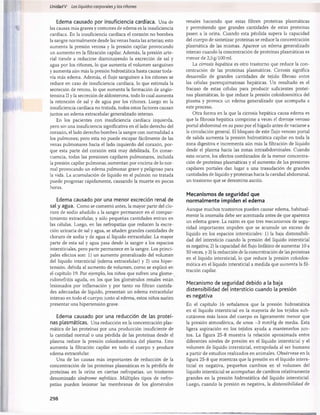 Unidad V Los líquidos corporalesy los riñones
Edema causado por insuficiencia cardíaca. Una de
las causas más graves y comunes de edema es la insuficiencia
cardíaca. En la insuficiencia cardíaca el corazón no bombea
la sangre normalmente desde las venas hasta las arterias; esto
aumenta la presión venosa y la presión capilar provocando
un aumento en la filtración capilar. Además, la presión arte­
rial tiende a reducirse disminuyendo la excreción de sal y
agua por los riñones, lo que aumenta el volumen sanguíneo
y aumenta aún más la presión hidrostática hasta causar toda­
vía más edema. Además, el flujo sanguíneo a los riñones se
reduce en caso de insuficiencia cardíaca, lo que estimula la
secreción de renina, lo que aumenta la formación de angio-
tensina II y la secreción de aldosterona, todo lo cual aumenta
la retención de sal y de agua por los riñones. Luego en la
insuficiencia cardíaca no tratada, todos estos factores causan
juntos un edema extracelular generalizado intenso.
En los pacientes con insuficiencia cardíaca izquierda,
pero sin una insuficiencia significativa en el lado derecho del
corazón, el lado derecho bombea la sangre con normalidad a
los pulmones; pero esta no puede escapar fácilmente de las
venas pulmonares hacia el lado izquierdo del corazón, por­
que esta parte del corazón está muy debilitada. En conse­
cuencia, todas las presiones capilares pulmonares, incluida
la presión capilar pulmonar, aumentan por encima de lo nor­
mal provocando un edema pulmonar grave y peligroso para
la vida. La acumulación de líquido en el pulmón no tratada
puede progresar rápidamente, causando la muerte en pocas
horas.
Edema causado por una menor excreción renal de
sal y agua. Como se comentó antes, la mayor parte del clo­
ruro de sodio añadido a la sangre permanece en el compar­
timiento extracelular, y sólo pequeñas cantidades entran en
las células. Luego, en las nefropatías que reducen la excre­
ción urinaria de sal y agua, se añaden grandes cantidades de
cloruro de sodio y de agua al líquido extracelular. La mayor
parte de esta sal y agua pasa desde la sangre a los espacios
intersticiales, pero parte permanece en la sangre. Los princi­
pales efectos son: 1) un aumento generalizado del volumen
del líquido intersticial (edema extracelular) y 2) una hiper­
tensión, debida al aumento de volumen, como se explicó en
el capítulo 19. Por ejemplo, los niños que sufren una glome-
rulonefritis aguda, en los que los glomérulos renales están
lesionados por inflamación y por tanto no filtran cantida­
des adecuadas de líquido, presentan un edema extracelular
intenso en todo el cuerpo; junto al edema, estos niños suelen
presentar una hipertensión grave.
Edema causado por una reducción de las proteí­
nas plasmáticas. Una reducción en la concentración plas­
mática de las proteínas por una producción insuficiente de
la cantidad normal o una pérdida de las proteínas desde el
plasma reduce la presión coloidosmótica del plasma. Esto
aumenta la filtración capilar en todo el cuerpo y produce
edema extracelular.
Una de las causas más importantes de reducción de la
concentración de las proteínas plasmáticas es la pérdida de
proteínas en la orina en ciertas nefropatías, un trastorno
denominado síndrome nefrótico. Múltiples tipos de nefro­
patías pueden lesionar las membranas de los glomérulos
renales haciendo que estas filtren proteínas plasmáticas
y permitiendo que grandes cantidades de estas proteínas
pasen a la orina. Cuando esta pérdida supera la capacidad
del cuerpo de sintetizar proteínas se reduce la concentración
plasmática de las mismas. Aparece un edema generalizado
intenso cuando la concentración de proteínas plasmáticas es
menor de 2,5g/100 mi.
La cirrosis hepática es otro trastorno que reduce la con­
centración de las proteínas plasmáticas. Cirrosis significa
desarrollo de grandes cantidades de tejido fibroso entre
las células parenquimatosas hepáticas. Un resultado es el
fracaso de estas células para producir suficientes proteí­
nas plasmáticas, lo que reduce la presión coloidosmótica del
plasma y provoca un edema generalizado que acompaña a
este proceso.
Otra forma en la que la cirrosis hepática causa edema es
que la fibrosis hepática comprime a veces el drenaje venoso
portal abdominal en su paso por el hígado antes de vaciarse a
la circulación general. El bloqueo de este flujo venoso portal
de salida aumenta la presión hidrostática capilar en toda la
zona digestiva e incrementa aún más la filtración de líquido
desde el plasma hacia las zonas intraabdominales. Cuando
esto ocurre, los efectos combinados de la menor concentra­
ción de proteínas plasmáticas y el aumento de las presiones
capilares portales dan lugar a una trasudación de grandes
cantidades de líquido y proteínas hacia la cavidad abdominal,
un trastorno que se denomina ascitis.
Mecanismos de seguridad que
normalmente impiden el edema
Aunque muchos trastornos pueden causar edema, habitual­
mente la anomalía debe ser acentuada antes de que aparezca
un edema grave. La razón es que tres mecanismos de segu­
ridad importantes impiden que se acumule un exceso de
líquido en los espacios intersticiales: 1) la baja distensibili-
dad del intersticio cuando la presión del líquido intersticial
es negativa; 2) la capacidad del flujo linfático de aumentar 10 a
50 veces, y 3) la reducción de la concentración de las proteínas
en el líquido intersticial, lo que reduce la presión coloidos­
mótica en el líquido intersticial a medida que aumenta la fil­
tración capilar.
Mecanismo de seguridad debido a la baja
distensibilidad del intersticio cuando la presión
es negativa
En el capítulo 16 señalamos que la presión hidrostática
en el líquido intersticial en la mayoría de los tejidos sub­
cutáneos más laxos del cuerpo es ligeramente menor que
la presión atmosférica, de unos -3 mmHg de media. Esta
ligera aspiración en los tejidos ayuda a mantenerlos jun­
tos. La figura 25-8 muestra la relación aproximada entre
diferentes niveles de presión en el líquido intersticial y el
volumen de líquido intersticial, extrapolada al ser humano
a partir de estudios realizados en animales. Obsérvese en la
figura 25-8 que mientras que la presión en el líquido inters­
ticial es negativa, pequeños cambios en el volumen del
líquido intersticial se acompañan de cambios relativamente
grandes en la presión hidrostática del líquido intersticial.
Luego, cuando la presión es negativa, la distensibilidad de
298
桴瑰㨯⽢潯歳浥摩捯献潲
桴瑰㨯⽢潯歳浥摩捯献潲
 