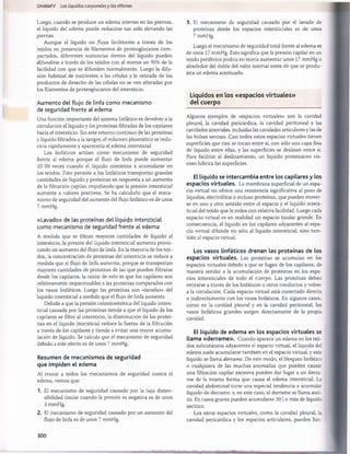 Unidad V Los líquidos corporalesy los riñones
Luego, cuando se produce un edema intenso en las piernas,
el líquido del edema puede reducirse tan solo elevando las
piernas.
Aunque el líquido no fluya fácilmente a través de los
tejidos en presencia de filamentos de proteoglucanos com­
pactados, diferentes sustancias dentro del líquido pueden
difundirse a través de los tejidos con al menos un 95% de la
facilidad con que se difunden normalmente. Luego la difu­
sión habitual de nutrientes a las células y la retirada de los
productos de desecho de las células no se ven alteradas por
los filamentos de proteoglucanos del intersticio.
Aumento del flujo de linfa como mecanismo
de seguridad frente al edema
Una función importante del sistema linfático es devolver a la
circulación el líquido y las proteínas filtradas de los capilares
hacia el intersticio. Sin este retorno continuo de las proteínas
y líquido filtrados a la sangre, el volumen plasmático se redu­
ciría rápidamente y aparecería el edema intersticial.
Los linfáticos actúan como mecanismo de seguridad
frente al edema porque el flujo de linfa puede aumentar
10-50 veces cuando el líquido comienza a acumularse en
los tejidos. Esto permite a los linfáticos transportar grandes
cantidades de líquido y proteínas en respuesta a un aumento
de la filtración capilar, impidiendo que la presión intersticial
aumente a valores positivos. Se ha calculado que el meca­
nismo de seguridad del aumento del flujo linfático es de unos
7 mmHg.
«Lavado» de las proteínas del líquido intersticial
como mecanismo de seguridad frente al edema
A medida que se filtran mayores cantidades de líquido al
intersticio, la presión del líquido intersticial aumenta provo­
cando un aumento del flujo de linfa. En la mayoría de los teji­
dos, la concentración de proteínas del intersticio se reduce a
medida que el flujo de linfa aumenta, porque se transportan
mayores cantidades de proteínas de las que pueden filtrarse
desde los capilares; la razón de esto es que los capilares son
relativamente impermeables a las proteínas comparados con
los vasos linfáticos. Luego las proteínas son «lavadas» del
líquido intersticial a medida que el flujo de linfa aumenta
Debido a que la presión coloidosmótica del líquido inters­
ticial causada por las proteínas tiende a que el líquido de los
capilares se filtre al intersticio, la disminución de las proteí­
nas en el líquido intersticial reduce la fuerza de la filtración
a través de los capilares y tiende a evitar una mayor acumu­
lación de líquido. Se calcula que el mecanismo de seguridad
debido a este efecto es de unos 7 mmHg.
Resumen de mecanismos de seguridad
que impiden el edema
Al reunir a todos los mecanismos de seguridad contra el
edema, vemos que:
1. El mecanismo de seguridad causado por la baja disten-
sibilidad tisular cuando la presión es negativa es de unos
3 mmHg.
2. El mecanismo de seguridad causado por un aumento del
flujo de linfa es de unos 7 mmHg.
3. El mecanismo de seguridad causado por el lavado de
proteínas desde los espacios intersticiales es de unos
7 mmHg.
Luego el mecanismo de seguridad total frente al edema es
de unos 17 mmHg. Esto significa que la presión capilar en un
tejido periférico podría en teoría aumentar unos 17 mmHg o
alrededor del doble del valor normal antes de que se produ­
jera un edema acentuado.
Líquidos en los «espacios virtuales»
del cuerpo
Algunos ejemplos de «espacios virtuales» son la cavidad
pleural, la cavidad pericárdica, la cavidad peritoneal y las
cavidades sinoviales, incluidas las cavidades articulares y las de
las bolsas serosas. Casi todos estos espacios virtuales tienen
superficies que casi se tocan entre sí, con sólo una capa fina
de líquido entre ellas, y las superficies se deslizan entre sí.
Para facilitar el deslizamiento, un líquido proteináceo vis­
coso lubrica las superficies.
El líquido se intercambia entre los capilares y los
espacios virtuales. La membrana superficial de un espa­
cio virtual no ofrece una resistencia significativa al paso de
líquidos, electrólitos o incluso proteínas, que pueden mover­
se en uno y otro sentido entre el espacio y el líquido inters­
ticial del tejido que le rodea con relativa facilidad. Luego cada
espacio virtual es en realidad un espacio tisular grande. En
consecuencia, el líquido en los capilares adyacentes al espa­
cio virtual difunde no sólo al líquido intersticial, sino tam ­
bién al espacio virtual.
Los vasos linfáticos drenan las proteínas de los
espacios virtuales. Las proteínas se acumulan en los
espacios virtuales debido a que se fugan de los capilares, de
manera similar a la acumulación de proteínas en los espa­
cios intersticiales de todo el cuerpo. Las proteínas deben
retirarse a través de los linfáticos u otros conductos y volver
a la circulación. Cada espacio virtual está conectado directa
o indirectamente con los vasos linfáticos. En algunos casos,
como en la cavidad pleural y en la cavidad peritoneal, los
vasos linfáticos grandes surgen directamente de la propia
cavidad.
El líquido de edema en los espacios virtuales se
llama «derrame». Cuando aparece un edema en los teji­
dos subcutáneos adyacentes al espacio virtual, el líquido del
edema suele acumularse también en el espacio virtual, y este
líquido se llama derrame. De este modo, el bloqueo linfático
o cualquiera de las muchas anomalías que pueden causar
una filtración capilar excesiva pueden dar lugar a un derra­
me de la misma forma que causa el edema intersticial. La
cavidad abdominal tiene una especial tendencia a acumular
líquido de derrame, y, en este caso, el derrame se llama asci­
tis. En casos graves pueden acumularse 20 I o más de líquido
ascítico.
Los otros espacios virtuales, como la cavidad pleural, la
cavidad pericárdica y los espacios articulares, pueden hin-
300
桴瑰㨯⽢潯歳浥摩捯献潲
桴瑰㨯⽢潯歳浥摩捯献潲
 