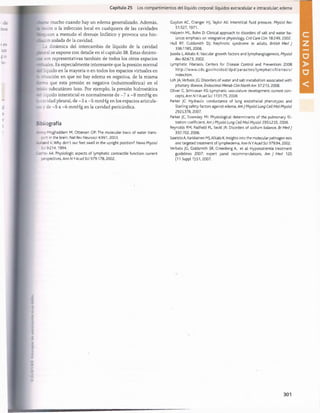 Capítulo 25 Los compartimientos del líquido corporal: líquidos extracelular e intracelular; edema
se mucho cuando hay un edema generalizado. Además,
;;¿:on o la infección local en cualquiera de las cavidades
.caean a menudo el drenaje linfático y provoca una hin­
cón aislada de la cavidad.
La dinámica del intercambio de líquido de la cavidad
_ral se expone con detalle en el capítulo 38. Estas dinámi-
son representativas también de todos los otros espacios
—
ales. Es especialmente interesante que la presión normal
liquido en la mayoría o en todos los espacios virtuales en
s ?nuación en que no hay edema es negativa, de la misma
—a que esta presión es negativa (subatmosférica) en el
áo subcutáneo laxo. Por ejemplo, la presión hidrostática
és. líquido intersticial es normalmente de -7 a -8 mmHg en
a ravidad pleural, de -3 a -5 mmHg en los espacios articula­
ra; v de -5 a -6 mmHg en la cavidad pericárdica.
E ~tiografía
- - -.-Moghaddam M, Ottersen OP:The molecular basis of water trans-
:ort in the brain, Nat Rev Neurosa 4:991, 2003.
-_-=nd K: Why don't our feet swell in the upright position? News Physiol
So 9:214,1994.
Casnev AA: Physiologic aspects of lymphatic contractile function: current
;erspectlves, Ann N YAcad Sci 979:178, 2002.
Guyton AC, Granger HJ, Taylor AE: Interstitial fluid pressure, Physiol Rev
51:527,1971.
Halperin ML, Bohn D: Clinical approach to disorders of salt and water ba­
lance: emphasis on Integrative physiology, Crit Care Clin 18:249, 2002.
Hull RP, Goldsmith DJ: Nephrotic syndrome In adults, British Med J
336:1185,2008.
Jusslla L, Alitalo K: Vascular growth factors and lymphangiogenesis, Physiol
Rev 82:673, 2002.
Lymphatic Filarlasls. Centers for Disease Control and Prevention: 2008
http://www.cdc.gov/ncldod/dpd/parasites/lym phatlcfilariasis/
index.htm.
Loh JA,Verbalis JG: Disorders of water and salt metabolism associated with
pituitary disease, Endocrinol Metab Clin North Am 37:213, 2008.
Oliver G, Srlnivasan RS: Lymphatic vasculature development: current con­
cepts, Ann N YAcad Sci 1131:75, 2008.
Parker JC: Hydraulic conductance of lung endothelial phenotypes and
Starling safety factors against edema, Am J Physiol Lung Cell Mol Physiol
2921378, 2007.
Parker JC, Townsley Ml: Physiological determinants of the pulmonary fil­
tration coefficient, Am J Physiol Lung Cell Mol Physiol 295:L235,2008.
Reynolds RM, Padfield PL, Seckl JR: Disorders of sodium balance, Br Med J
332:702, 2006.
Saaristo A, Karkkalnen MJ,Alitalo K: Insights Into the molecular pathogen-esis
and targeted treatment of lymphedemaA n n N YAcad Sci 979:94, 2002.
Verbalis JG, Goldsmith SR, Greenberg A, et al: Hyponatremia treatment
guidelines 2007: expert panel recommendations, Am J Med 120
(11 Suppl 1):S1, 2007.
桴瑰㨯⽢潯歳浥摩捯献潲
桴瑰㨯⽢潯歳浥摩捯献潲
 