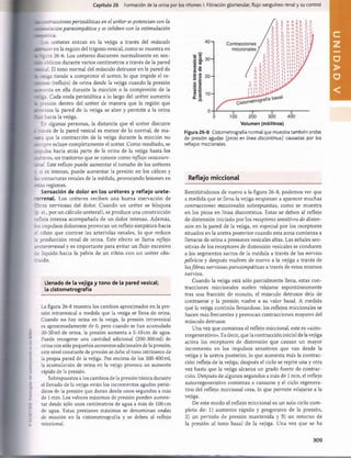 Capítulo 26 Formación de la orina por los riñones: I. Filtración glomerular, flujo sanguíneo renal y su control
tracciones peristálticas en el uréter se potencian con la
ilación parasimpática y se inhiben con la estimulación
ázica.
Los uréteres entran en la vejiga a través del músculo
jsor en la región del trígono vesical, como se muestra en
izura 26-6. Los uréteres discurren normalmente en sen-
oblicuo durante varios centímetros a través de la pared
~~i El tono normal del músculo detrusor en la pared de
-•-r-iga tiende a comprimir el uréter, lo que impide el re-
o (reflujo) de orina desde la vejiga cuando la presión
renta en ella durante la micción o la compresión de la
tí. Cada onda peristáltica a lo largo del uréter aumenta
s rresión dentro del uréter de manera que la región que
zrr.íesa la pared de la vejiga se abre y permite a la orina
hacia la vejiga.
En algunas personas, la distancia que el uréter discurre
¿ —=vés de la pared vesical es menor de lo normal, de ma-
:er= que la contracción de la vejiga durante la micción no
scm pre ocluye completamente el uréter. Como resultado, se
—
.rulsa hacia atrás parte de la orina de la vejiga hasta los
_:í:eres, un trastorno que se conoce como reflujo vesicoure-
zs~.il. Este reflujo puede aumentar el tamaño de los uréteres
t si es intenso, puede aumentar la presión en los cálices y
i ; estructuras renales de la médula, provocando lesiones en
fsras regiones.
Sensación de dolor en los uréteres y reflejo urete-
rorrenal. Los uréteres reciben una buena inervación de
ibras nerviosas del dolor. Cuando un uréter se bloquea
3. ej„ por un cálculo ureteral), se produce una constricción
refleja intensa acompañada de un dolor intenso. Además,
.os impulsos dolorosos provocan un reflejo simpático hacia
si riñón que contrae las arteriolas renales, lo que reduce
la producción renal de orina. Este efecto se llama reflejo
-reterorrenal y es im portante para evitar un flujo excesivo
de líquido hacia la pelvis de un riñón con un uréter obs­
truido.
Llenado de la vejiga y tono de la pared vesical;
la cistometrografía
La figura 26-8 muestra los cambios aproximados en la pre­
sión intravesical a medida que la vejiga se llena de orina.
Cuando no hay orina en la vejiga, la presión intravesical
es aproximadamente de 0, pero cuando se han acumulado
30-50 mi de orina, la presión aumenta a 5-10 cm de agua.
Puede recogerse una cantidad adicional (200-300 mi) de
orina con sólo pequeños aumentos adicionales de la presión;
este nivel constante de presión se debe al tono intrínseco de
la propia pared de la vejiga. Por encima de los 300-400 mi,
la acumulación de orina en la vejiga provoca un aumento
rápido de la presión.
Sobrepuestos a los cambios de la presión tónica durante
el llenado de la vejiga están los incrementos agudos perió­
dicos de la presión que duran desde unos segundos a más
de 1min. Los valores máximos de presión pueden aumen­
tar desde sólo unos centímetros de agua a más de 100 cm
de agua. Estas presiones máximas se denominan ondas
de micción en la cistometrografía y se deben al reflejo
miccional.
Volumen (mililitros)
Figura 26-8 Cistometrografía normal que muestra también ondas
de presión agudas (picos en línea discontinua) causadas por los
reflejos miccionales.
Reflejo m iccional
Remitiéndonos de nuevo a la figura 26-8, podemos ver que
a medida que se llena la vejiga empiezan a aparecer muchas
contracciones miccionales sobrepuestas, como se muestra
en los picos en línea discontinua. Estas se deben al reflejo
de distensión iniciado por los receptores sensitivos de disten­
sión en la pared de la vejiga, en especial por los receptores
situados en la uretra posterior cuando esta zona comienza a
llenarse de orina a presiones vesicales altas. Las señales sen­
sitivas de los receptores de distensión vesicales se conducen
a los segmentos sacros de la médula a través de los nervios
pélvicos y después vuelven de nuevo a la vejiga a través de
lasfibras nerviosas parasimpáticas a través de estos mismos
nervios.
Cuando la vejiga está sólo parcialmente llena, estas con­
tracciones miccionales suelen relajarse espontáneamente
tras una fracción de minuto, el músculo detrusor deja de
contraerse y la presión vuelve a su valor basal. A medida
que la vejiga continúa llenándose, los reflejos miccionales se
hacen más frecuentes y provocan contracciones mayores del
músculo detrusor.
Una vez que comienza el reflejo miccional, este es «auto-
rregenerativo». Es decir, que la contracción inicial de la vejiga
activa los receptores de distensión que causan un mayor
incremento en los impulsos sensitivos que van desde la
vejiga y la uretra posterior, lo que aumenta más la contrac­
ción refleja de la vejiga; después el ciclo se repite una y otra
vez hasta que la vejiga alcanza un grado fuerte de contrac­
ción. Después de algunos segundos a más de 1 min, el reflejo
autorregenerativo comienza a cansarse y el ciclo regenera-
tivo del reflejo miccional cesa, lo que permite relajarse a la
vejiga.
De este modo el reflejo miccional es un solo ciclo com ­
pleto de: 1) aum ento rápido y progresivo de la presión,
2) un período de presión m antenida y 3) un retorno de
la presión al tono basal de la vejiga. Una vez que se ha
309
U
N
I
D
A
D
V
桴瑰㨯⽢潯歳浥摩捯献潲
桴瑰㨯⽢潯歳浥摩捯献潲
 