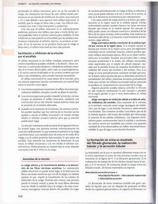 Unidad V Los líquidos corporalesy los riñones
producido el reflejo miccional pero no se ha vaciado la
vejiga, los elementos nerviosos de este reflejo suelen per­
manecer en un estado de inhibición durante unos minutos
a 1 h o más debido a que aparece otro reflejo miccional. A
medida que la vejiga se llena más y más, los reflejos mic-
cionales son más y más frecuentes y poderosos.
Una vez que el reflejo miccional es lo suficientemente
poderoso, provoca otro reflejo, que pasa a través de los ner­
vios pudendos hasta el esfínter externo para inhibirlo. Si esta
inhibición es más potente en el encéfalo que las señales cons-
trictoras voluntarias al esfínter externo, se produce la mic­
ción. Si no, la micción no se produce hasta que la vejiga se
llena más y el reflejo miccional se hace más potente.
Facilitación o inhibición de la micción
por el encéfalo
El reflejo miccional es un reflejo medular autónomo, pero
centros encefálicos pueden inhibirlo o facilitarlo. Estos cen­
tros son: 1) centrosfacilitadores e inhibidores potentes situa­
dos en el tronco del encéfalo, sobre todo en la protuberancia,
y 2) varios centros localizados en la corteza cerebral que son
sobre todo inhibidores, pero pueden hacerse excitadores.
El reflejo miccional es la causa básica de la micción, pero
los centros superiores ejercen normalmente un control final
sobre la micción como sigue:
1. Los centros superiores mantienen el reflejo miccional par­
cialmente inhibido, excepto cuando se desea la micción.
2. Los centros superiores pueden impedir la micción, incluso
aunque se produzca el reflejo miccional, mediante una
contracción tónica del esfínter vesical externo hasta que
se presente un momento adecuado.
3. Cuando es el momento de la micción, los centros cortica­
les pueden facilitar que los centros de la micción sacros
ayuden a iniciar el reflejo miccional y al mismo tiempo
inhibir el esfínter urinario externo para que la micción
pueda tener lugar.
La micción voluntaria suele iniciarse de la siguiente forma.
En primer lugar, una persona contrae voluntariamente los
músculos abdominales, lo que aumenta la presión en la vejiga
y permite entrar una cantidad extra de orina en el cuello de la
vejiga y en la uretra posterior bajo presión, lo que estira sus
paredes. Esto estimula los receptores de distensión, lo que
excita el reflejo miccional y a la vez inhibe el esfínter ure­
tral externo. Habitualmente se vaciará toda la orina dejando
raramente más de 5-10 mi en la vejiga.
Anomalías de la micción
La vejiga atónica y la incontinencia debidas a la destruc­
ción de las fibras nerviosas sensitivas. La contracción
refleja miccional no puede tener lugar si se destruyen las
fibras nerviosas sensitivas que van de la vejiga a la médula
espinal, lo que impide la transmisión de las señales de
distensión de la vejiga. Cuando esto ocurre, una persona
pierde el control vesical, a pesar de unas fibras aferentes
intactas desde la médula hasta la vejiga y de unas cone­
xiones neurógenas intactas dentro del encéfalo. En lugar
de vaciarse periódicamente, la vejiga se llena al máximo y
unas pocas gotas rebosan a la vez a través de la uretra. A
esto se le denomina incontinencia por rebosamiento.
Una causa común de vejiga atónica es la lesión por aplas­
tamiento en la región sacra de la médula espinal. Ciertas
enfermedades pueden también lesionar las raíces nerviosas
dorsales que entran en la médula espinal. Por ejemplo, la
sífilis puede causar una fibrosis constrictiva alrededor de las
fibras de las raíces dorsales, destruyéndolas. Este trastorno se
denomina tabes dorsal, y al trastorno vesical resultante se le de­
nomina vejiga tabética.
Vejiga automática debida a una lesión de la médula espi­
nal por encima de la región sacra. Si la médula espinal se
lesiona por encima de la región sacra, pero los segmentos
medulares sacros continúan intactos, todavía pueden apa­
recer reflejos miccionales típicos. Pero ya no están contro­
lados por el encéfalo. Durante los primeros días a varias
semanas posteriores a la lesión, los reflejos miccionales
están suprimidos por el estado de «shock espinal» cau­
sado por la pérdida brusca de impulsos facilitadores pro­
cedentes del tronco del encéfalo y del cerebro. Pero si la
vejiga se vacía periódicamente mediante sondaje para evi­
tar la lesión vesical producida por su distensión excesiva, la
excitabilidad del reflejo miccional aumenta gradualmente
hasta que vuelven los reflejos miccionales típicos; entonces
se produce un vaciamiento (no anunciado) de la vejiga.
Algunos pacientes pueden todavía controlar la micción
en este trastorno estimulando la piel (rascado y pinzado)
de la región genital, lo que a veces desencadena un reflejo
miccional.
Vejiga neurógena sin inhibición debida a la falta de seña­
les inhibidoras del encéfalo. Otra anomalía de la micción
es la también conocida como vejiga neurógena sin inhibi­
ción, que da lugar a una micción frecuente y relativamente
incontrolada. Este trastorno se debe a una lesión parcial de
la médula espinal o del tronco del encéfalo que interrumpe
la mayoría de las señales inhibidoras. Los impulsos facili­
tadores pasan continuamente hacia la médula y mantienen
los centros sacros tan excitables que incluso una pequeña
cantidad de orina desencadena un reflejo miccional incon­
trolable, lo que da lugar a una micción frecuente.
La form ación de orina es resultado
del filtrado glom erular, la reabsorción
tubular y la secreción tubular
La intensidad con la que se excretan diferentes sustancias en
la orina representa la suma de tres procesos renales, que se
muestran en la figura 26-9: 1) la filtración glomerular; 2) la
reabsorción de sustancias de los túbulos renales hacia la san­
gre, y 3) la secreción de sustancias desde la sangre hacia los
túbulos renales. De forma matemática se expresa:
Velocidad de excreción urinaria =
Velocidad defiltración - Velocidad de reabsorción
+ Velocidad desecreción
La formación de orina comienza cuando una gran can­
tidad de líquido que casi no dispone de proteínas se filtra
desde los capilares glomerulares a la cápsula de Bowman. La
310
桴瑰㨯⽢潯歳浥摩捯献潲
桴瑰㨯⽢潯歳浥摩捯献潲
 