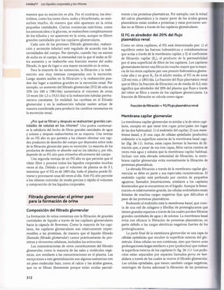 Unidad V Los líquidos corporalesy los riñones
manera que su excreción es alta. Por el contrario, los elec­
trólitos, como los iones cloro, sodio y bicarbonato, se reab­
sorben mucho, de manera que sólo aparecen en la orina
pequeñas cantidades. Ciertas sustancias nutritivas, como
los aminoácidos y la glucosa, se reabsorben completamente
de los túbulos y no aparecen en la orina, aunque se filtren
grandes cantidades por los capilares glomerulares.
Cada uno de los procesos (filtrado glomerular, reabsor­
ción y secreción tubular) está regulado de acuerdo con las
necesidades del cuerpo. Por ejemplo, cuando hay un exceso
de sodio en el cuerpo, la intensidad con la que el sodio se fil­
tra aumenta y se reabsorbe una fracción menor del sodio
filtrado, lo que da lugar a una mayor excreción en la orina.
Para la mayoría de las sustancias, la filtración y la reab­
sorción son muy intensas comparadas con la excreción.
Luego ajustes sutiles en la filtración o la reabsorción pue­
den dar lugar a cambios grandes en la excreción renal. Por
ejemplo, un aumento del filtrado glomerular (FG) de sólo un
10% (de 180 a 1981/día) aumentaría el volumen de orina
13 veces (de 1,5 a 19,51/día) si la reabsorción tubular perm a­
neciera constante. En realidad, los cambios en el filtrado
glomerular y en la reabsorción tubular suelen actuar de
manera coordinada para producir los cambios necesarios en
la excreción renal.
¿Por qué se filtran y después se reabsorben grandes can­
tidades de solutos en los riñones? Uno podría cuestionar­
se la sabiduría del hecho de filtrar grandes cantidades de agua
y solutos y después reabsorberlos en su mayoría. Una ventaja
de un FG alto es que permite a los riñones eliminar con rapi­
dez productos de desecho del cuerpo que dependen sobre todo
de la filtración glomerular para su excreción. La mayoría de los
productos de desecho se absorbe mal en los túbulos y, por ello,
depende de un FG alto para extraerlos eficazmente del cuerpo.
Una segunda ventaja de un FG alto es que permite que el
riñón filtre y procese todos los líquidos corporales muchas
veces al día. Debido a que el volumen de plasma es de 3 1
,
mientras que el FG es de 1801/día, todo el plasma puede fil­
trarse y procesarse unas 60 veces al día. Este FG alto permite
a los riñones controlar de modo preciso y rápido el volumen
y composición de los líquidos corporales.
Filtrado glom erular: el primer paso
para la form ación de orina
Composición del filtrado glomerular
La formación de orina comienza con la filtración de grandes
cantidades de líquido a través de los capilares glomerulares
hacia la cápsula de Bowman. Como la mayoría de los capi­
lares, los capilares glomerulares son relativamente imper­
meables a las proteínas, de manera que el líquido filtrado
(llamado filtrado glomerular) carece prácticamente de pro­
teínas y elementos celulares, incluidos los eritrocitos.
Las concentraciones de otros constituyentes del filtrado
glomerular, como la mayoría de las sales y moléculas orgá­
nicas, son similares a las concentraciones en el plasma. Las
excepciones a esta generalización son algunas sustancias con
un peso molecular bajo, como el calcio y los ácidos grasos,
que no se filtran libremente porque están unidas parcial­
mente a las proteínas plasmáticas. Por ejemplo, casi la mitad
del calcio plasmático y la mayor parte de los ácidos grasos
plasmáticos están unidos a proteínas y estas porciones uni­
das no se filtran a través de los capilares glomerulares.
El FG es alrededor del 20% del flujo
plasmático renal
Como en otros capilares, el FG está determinado por: 1) el
equilibrio entre las fuerzas hidrostáticas y coloidosmóticas
que actúa a través de la membrana capilar, y 2) el coeficiente
de filtración capilar (If), el producto de la permeabilidad
por el área superficial de filtro de los capilares. Los capilares
glomerulares tienen una filtración mucho mayor que la mayo­
ría de los otros capilares por una presión hidrostática glome­
rular alta y un gran Kf En el adulto medio, el FG es de unos
125 ml/min, o 1801/día. La fracción del flujo plasmático renal
que se filtra (la fracción de filtración) es de media de 0,2; esto
significa que alrededor del 20% del plasma que fluye a través
del riñón se filtra a través de los capilares glomerulares. La
fracción de filtración se calcula como sigue:
Fracción defiltración = FC/Flujo plasmático renal
Membrana capilar glomerular
La membrana capilar glomerular es similar a la de otros capi­
lares, excepto en que tiene tres capas principales (en lugar
de las dos habituales): 1) el endotelio del capilar; 2) una mem­
brana basal, y 3) una capa de células epiteliales (podocitos)
rodeando a la superficie externa de la membrana basal capi­
lar (fig. 26-11). Juntas, estas capas forman la barrera de fil­
tración que, a pesar de sus tres capas, filtra varios cientos de
veces más agua y solutos que la membrana capilar habitual.
Incluso con esta elevada intensidad de filtración, la mem­
brana capilar glomerular evita normalmente la filtración de
proteínas plasmáticas.
La elevada filtración a través de la membrana capilar glo­
merular se debe en parte a sus especiales características. El
endotelio capilar está perforado por cientos de pequeños
agujeros, llamados fenestraciones, similares a los capilares
fenestrados que se encuentran en el hígado. Aunque la fenes-
tración es relativamente grande, las células endoteliales están
dotadas de muchas cargas negativas fijas que dificultan el
paso de las proteínas plasmáticas.
Rodeando al endotelio está la membrana basal, que cons­
ta de una red de colágeno y fibrillas de proteoglucanos que
tienen grandes espacios a través de los cuales pueden filtrarse
grandes cantidades de agua y de solutos. La membrana basal
evita con eficacia la filtración de proteínas plasmáticas, en
parte debido a las cargas eléctricas negativas fuertes de los
proteoglucanos.
La parte final de la membrana glomerular es una capa de
células epiteliales que recubre la superficie externa del glo-
mérulo. Estas células no son continuas, sino que tienen unas
prolongaciones largas similares a pies (podocitos) que rodean
la superficie externa de los capilares (v. fig. 26-11). Los podo­
citos están separados por espacios llamados poros en hen­
didura a través de los cuales se mueve el filtrado glomerular.
Las células epiteliales, que tienen también cargas negativas,
restringen de forma adicional la filtración de las proteínas
312
桴瑰㨯⽢潯歳浥摩捯献潲
桴瑰㨯⽢潯歳浥摩捯献潲
 
