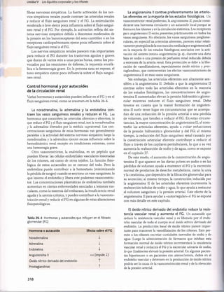 Unidad V Los líquidos corporalesy los riñones
fibras nerviosas simpáticas. La fuerte activación de los ner­
vios simpáticos renales puede contraer las arteriolas renales
y reducir el flujo sanguíneo renal y el FG. La estimulación
moderada o leve ejerce poca influencia sobre el flujo sanguí­
neo renal y el FG. Por ejemplo, la activación refleja del sis­
tema nervioso simpático debida a descensos moderados de
la presión en los barorreceptores del seno carotídeo o en los
receptores cardiopulmonares ejerce poca influencia sobre el
flujo sanguíneo renal o el FG.
Los nervios simpáticos renales parecen más importantes
para reducir el FG durante los trastornos agudos y graves
que duran de varios min a unas pocas horas, como los pro­
vocados por las reacciones de defensa, la isquemia encefá­
lica o la hemorragia grave. En la persona sana en reposo, el
tono simpático ejerce poca influencia sobre el flujo sanguí­
neo renal.
Control hormonal y por autacoides
de la circulación renal
Varias hormonas y autacoides pueden influir en el FG y en el
flujo sanguíneo renal, como se resumen en la tabla 26-4.
La noradrenalina, la adrenalina y la endotelina con­
traen los vasos sanguíneos renales y reducen el FG. Las
hormonas que constriñen las arteriolas aferentes y eferentes, lo
que reduce el FG y el flujo sanguíneo renal, son la noradrenalina
y la adrenalina liberadas por la médula suprarrenal. Las con­
centraciones sanguíneas de estas hormonas van generalmente
paralelas a la actividad del sistema nervioso simpático; luego la
noradrenalina y la adrenalina ejercen escasa influencia sobre la
hemodinámica renal excepto en condiciones extremas, como
una hemorragia grave.
Otro vasoconstrictor, la endotelina, es un péptido que
pueden liberar las células endoteliales vasculares lesionadas
de los riñones, así como de otros tejidos. La función fisio­
lógica de estos autacoides no se conoce del todo. Pero la
endotelina puede contribuir a la hemostasia (minimizando
la pérdida de sangre) cuando se secciona un vaso sanguíneo, lo
que lesiona el endotelio y libera este poderoso vasoconstric­
tor. Las concentraciones plasmáticas de endotelina también
aumentan en ciertas enfermedades asociadas a lesiones vas­
culares, como la toxemia del embarazo, la insuficiencia renal
aguda y la uremia crónica, y pueden contribuir a la vasocons­
tricción renal y reducir el FG en algunas de estas alteraciones
fisiopatológicas.
Tabla 26-4 Hormonas y autacoides que influyen en el filtrado
glomerular (FG)
Hormona o autacoide Efecto sobre el FG
Noradrenalina
Adrenalina i
Endotelina i
Angiotensina II (impide i)
Óxido nítrico derivado del endotelio T
Prostaglandinas T
La angiotensina II contrae preferentemente las arterio­
las eferentes en la mayoría de los estados fisiológicos. Un
vasoconstrictor renal poderoso, la angiotensina II, puede consi­
derarse una hormona circulante y un autacoide local porque se
forma en los riñones y en la circulación sistèmica. Los receptores
para angiotensina II están presentes prácticamente en todos los
vasos sanguíneos. No obstante, los vasos sanguíneos preglome-
rulares, en especial las arteriolas aferentes, parecen estar relati­
vamente protegidos delacontracción mediada por angiotensina II
en la mayoría de los estados fisiológicos asociados con la acti­
vación del sistema renina-angiotensina (p. ej., durante una dieta
baja en sodio o una presión de perfusión renal reducida debida
a estenosis de la arteria renal. Esta protección se debe a la libe­
ración de vasodilatadores, especialmente óxido nítrico y pros­
taglandinas, que contrarrestan los efectos vasoconstrictores de
angiotensina II en esos vasos sanguíneos.
Sin embargo, las arteriolas eferentes son altamente sen­
sibles a la angiotensina II. Debido a que la angiotensina II
contrae sobre todo las arteriolas eferentes en la mayoría
de los estados fisiológicos, las concentraciones de angio­
tensina II aumentadas elevan la presión hidrostática glome­
rular mientras reducen el flujo sanguíneo renal. Debe
tenerse en cuenta que la mayor formación de angioten­
sina II suele tener lugar en circunstancias que se acompa­
ñan de una reducción de la presión arterial o una pérdida
de volumen, que tienden a reducir el FG. En estas circuns­
tancias, la mayor concentración de angiotensina II, al cons­
treñir las arteriolas eferentes, ayuda a evitar reducciones
de la presión hidrostática glomerular y del FG; al mismo
tiempo, la reducción del flujo sanguíneo renal causada por
la constricción arteriolar eferente contribuye a reducir el
flujo a través de los capilares peritubulares, lo que a su vez
aumenta la reabsorción de sodio y de agua, como se expone
en el capítulo 27.
De este modo, el aumento de la concentración de angio­
tensina II que aparece en las dietas pobres en sodio o en las
pérdidas de volumen ayuda a mantener el FG y la excreción
normal de productos de desecho metabólicos, como la urea
y la creatinina, que dependen de la filtración glomerular para
su secreción; al mismo tiempo, la constricción inducida por
la angiotensina II de las arteriolas eferentes incrementa la
reabsorción tubular de sodio y agua, lo que ayuda a restaurar
el volumen sanguíneo y la presión arterial. Este efecto de la
angiotensina II para ayudar a «autorregular» el FG se expone
con más detalle en este capítulo.
El óxido nítrico derivado del endotelio reduce la resis­
tencia vascular renal y aumenta el FG. Un autacoide que
reduce la resistencia vascular renal y es liberado por el endo­
telio vascular de todo el cuerpo es el óxido nítrico derivado del
endotelio. La producción basai de óxido nítrico parece impor­
tante para mantener la vasodilatación de los riñones. Esto per­
mite a los riñones excretar cantidades normales de sodio y de
agua. Luego la administración de fármacos que inhiban esta
formación normal de óxido nítrico incrementará la resistencia
vascular renal y reducirá el FG y la excreción urinaria de sodio,
lo que finalmente elevará la presión arterial. En algunos pacien­
tes hipertensos o en pacientes con aterosclerosis, daños en el
endotelio vascular y deterioro en la producción de óxido nítrico
podría ser la causa de la vasoconstricción renal y de la elevación
de la presión arterial.
318
桴瑰㨯⽢潯歳浥摩捯献潲
桴瑰㨯⽢潯歳浥摩捯献潲
 