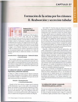 CAPITULO 27
Formación de la orina por los riñones:
II. Reabsorción y secreción tubular
Reabsorción y
secreción tubular
renal
A medida que el filtrado glome­
rular pasa por los túbulos
renales, fluye de forma secuencial a través de sus diferentes
partes (el túbulo proximal, el asa de Henle, el túbulo distal,
el túbulo colector y, finalmente, el conducto colector) antes
de eliminarse por la orina. A lo largo de este recorrido, algu­
nas sustancias se reabsorben selectivamente en los túbulos
volviendo a la sangre, mientras que otras se secretan desde
la sangre a la luz tubular. Finalmente, la orina ya formada
y todas las sustancias que contiene representan la suma de
los tres procesos básicos que se producen en el riñón (la
filtración glomerular, la reabsorción tubular y la secreción
tubular):
Excreción urinaria = Filtraciónglomerular - Reabsorción tubular
+ Secreción tubular
Para muchas sustancias, la reabsorción tubular desem­
peña un papel mucho más importante que la secreción en lo
que se refiere a su excreción final por la orina. Pero la secre­
ción tubular es responsable de las cantidades significativas de
iones potasio e hidrógeno y de algunas otras sustancias que
aparecen en la orina.
La reabsorción tubular es cuantitativamente
importante y altamente selectiva
La tabla 27-1 refleja el manejo renal de algunas sustancias
que se filtran libremente en los riñones y que se reabsorben
en cantidades variables. La intensidad con la que cada una de
estas sustancias se filtra se calcula así:
Filtración = Filtrado glomerular
x Concentración plasmática
Cuando se hace este cálculo, se supone que la sustancia
se filtra libremente y que no está unida a las proteínas del
plasma. Por ejemplo, si la concentración de glucosa en el plas­
ma es de lg/1, la cantidad de glucosa que se filtra cada
día es de unos 1801/día x lg/1, o sea, 180g/día. Como nor­
malmente no se excreta prácticamente nada de glucosa a la
orina, la reabsorción de la glucosa es también de 180g/día.
En la tabla 27-1 hay dos cosas que destacan de inmedia­
to. Primero, los procesos de la filtración glomerular y de la
reabsorción tubular son cuantitativamente muy intensos en
comparación con la excreción urinaria de muchas sustan­
cias. Esto significa que en un pequeño cambio en la filtra­
ción glomerular o en la reabsorción tubular podría causar un
cambio relativamente importante en la excreción urinaria.
Por ejemplo, si la reabsorción tubular disminuyera un 10%,
de 178,51/día a 160,71/día, el volumen de orina aumentaría
de 1,5 a 19,31/día (casi 13 veces más) si el filtrado glomerular
(FG) permaneciera constante. Pero en realidad, los cambios
en la reabsorción tubular y en la filtración glomerular están
muy bien coordinados, de modo que no se producen fluctua­
ciones importantes en la excreción urinaria.
Segundo, a diferencia de la filtración glomerular, que
carece relativamente de selectividad (prácticamente todos
los solutos del plasma se filtran salvo las proteínas del plasma
o las sustancias unidas a ellas), la reabsorción tubular es muy
selectiva. Algunas sustancias, como la glucosa y los ami­
noácidos, se reabsorben del todo en los túbulos, por lo que
su excreción urinaria es prácticamente nula. Muchos de los
iones del plasma, como el sodio, el cloro y el bicarbonato,
también se reabsorben mucho, pero su reabsorción y excre­
ción urinarias varían mucho dependiendo de las necesidades
del organismo. En cambio, los productos de desecho, como
la urea y la creatinina, se reabsorben mal en los túbulos y se
excretan en cantidades relativamente grandes.
Por tanto, al controlar la intensidad de reabsorción de
diversas sustancias, los riñones regulan la excreción de los
solutos de forma independiente entre sí, una facultad que
es esencial para el control preciso de la composición de
los líquidos corporales. En este capítulo comentaremos los
mecanismos que permiten a los riñones reabsorber o se­
cretar selectivamente distintas sustancias con una intensidad
variable.
La reabsorción tubular com prende
m ecanism os pasivos y activos
Para que una sustancia se reabsorba, primero debe ser trans­
portada: 1) a través de las membranas del epitelio tubu­
lar hasta el líquido intersticial renal y luego 2) a través de
la membrana capilar peritubular hasta la sangre (fig. 27-1).
© 2011. Elsevier España, S.L. Reservados todos los derechos 323
DAD
V
桴瑰㨯⽢潯歳浥摩捯献潲
桴瑰㨯⽢潯歳浥摩捯献潲
 