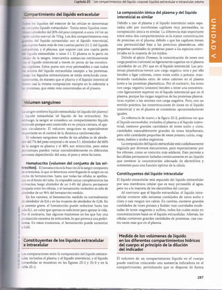 Capítulo 25 Los compartimientos del líquido corporal: líquidos extracelular e intracelular; edema
iDm partim iento del líquido extracelular
r 7 :c :; los líquidos del exterior de las células se denominan
2 : ;: njunto líquido extracelular. Todos estos líquidos cons-
ácrven alrededor del 20% del peso corporal, o unos 141 en un
fcr=r:r. adulto normal de 70 kg. Los dos compartimientos más
inr-des del líquido extracelular son el líquido intersticial,
a ü supone hasta más de tres cuartas partes (111) del líquido
r::~=celular, y el plasma, que supone casi una cuarta parte
é¿ liquido extracelular o unos 3 1. El plasma es la parte no
:^_lar de la sangre; intercambia sustancias continuamente
azc. el líquido intersticial a través de poros de las membra­
nas capilares. Estos poros son muy permeables a casi todos
solutos del líquido extracelular excepto a las proteínas.
__-rgo los líquidos extracelulares se están mezclando cons-
ii_-:emente, de manera que el plasma y el líquido intersticial
uaien casi la misma composición excepto en lo referente a
a i proteínas, que están más concentradas en el plasma.
Volum en sanguíneo
1: sangre contiene líquido extracelular (el líquido del plasma)
t líquido intracelular (el líquido de los eritrocitos). Sin
sr.bargo, la sangre se considera un compartimiento líquido
separado porque está contenida en su propia cámara, el apa­
rco circulatorio. El volumen sanguíneo es especialmente
importante en el control de la dinámica cardiovascular.
El volumen sanguíneo medio de los adultos es de alrede­
dor del 7% del peso corporal o de unos 51. Alrededor del 60%
la sangre es plasma y el 40% son eritrocitos, pero estos
porcentajes pueden variar considerablemente en diferentes
oersonas dependiendo del sexo, el peso y otros factores.
Hematocrito (volumen del conjunto de los eri­
trocitos). El hematocrito es la fracción de la sangre compuesta
¿e eritrocitos, lo que se determina centrifugando la sangre en un
tubo de hematocrito» hasta que todas las células se apelma­
zan en el fondo del tubo. Es imposible juntar completamente los
eritrocitos; luego alrededor de un 3-4% del plasma permanece
atrapado entre las células, y el hematocrito verdadero es sólo de
alrededor de un 96% del hematocrito medido.
En los varones, el hematocrito medido es normalmente
de alrededor de 0,4 y en las mujeres de alrededor de 0,36. En
la anemia grave, el hematocrito puede reducirse hasta tan
sólo 0,1, un valor que apenas es suficiente para apoyar la vida.
Por el contrario, hay algunos trastornos en los que hay una
producción excesiva de eritrocitos, lo que provoca una polici-
lemia. En estos trastornos, el hematocrito puede aumentar
a 0,65.
La composición iónica del plasma y del líquido
intersticial es similar
Debido a que el plasma y el líquido intersticial están sepa­
rados sólo por membranas capilares muy permeables, su
composición iónica es similar. La diferencia más importante
entre estos dos compartimientos es la mayor concentración
de proteínas en el plasma; debido a que los capilares tienen
una permeabilidad baja a las proteínas plasmáticas, sólo
pequeñas cantidades de proteínas pasan a los espacios inters­
ticiales en la mayoría de los tejidos.
Debido al efecto Donnan, la concentración de iones con
carga positiva (cationes) es ligeramente superior en el plasma
(alrededor de un 2%) que en el líquido intersticial. Las pro­
teínas plasmáticas tienen una carga negativa neta y por ello
tienden a ligar cationes, como iones sodio o potasio, man­
teniendo cantidades extra de estos cationes en el plasma
junto a las proteínas plasmáticas. Por el contrario, los iones
con carga negativa (aniones) tienden a tener una concentra­
ción ligeramente superior en el líquido intersticial que en el
plasma, porque las cargas negativas de las proteínas plasmá­
ticas repelen a los aniones con carga negativa. Pero, con un
sentido práctico, las concentraciones de iones en el líquido
intersticial y en el plasma se consideran aproximadamente
iguales.
En referencia de nuevo a la figura 25-2, podemos ver que
el líquido extracelular, incluidos el plasma y el líquido inters­
ticial, contiene grandes cantidades de iones sodio y cloro,
cantidades razonablemente grandes de iones bicarbonato,
pero sólo cantidades pequeñas de iones potasio, calcio, mag­
nesio, fosfato y ácidos orgánicos.
La composición del líquido extracelular está cuidadosamente
regulada por diversos mecanismos, pero especialmente por
los riñones, como se comenta más adelante. Esto permite a
las células permanecer bañadas continuamente en un líquido
que contiene la concentración adecuada de electrólitos y
nutrientes para una función óptima de la célula.
Constituyentes del líquido intracelular
El líquido intracelular está separado del líquido extracelular
por una membrana celular que es muy permeable al agua,
pero no a la mayoría de los electrólitos del cuerpo.
Al contrario que el líquido extracelular, el líquido intra­
celular contiene sólo mínimas cantidades de iones sodio y
cloro y casi ningún ion calcio. En cambio, contiene grandes
cantidades de iones potasio y fosfato mas cantidades mode­
radas de iones magnesio y sulfato, todos los cuales están en
concentraciones bajas en el líquido extracelular. Además, las
células contienen grandes cantidades de proteínas, casi cua­
tro veces más que en el plasma.
Constituyentes de los líquidos extracelular
e intracelular
Las comparaciones entre la composición del líquido extrace­
lular, incluidos el plasma y el líquido intersticial, y el líquido
intracelular se muestran en las figuras 25-2 y 25-3 y en la
tabla 25-2.
Medida de los volúm enes de líquido
en los diferentes com partim ientos hídricos
del cuerpo: el principio de la dilución
del indicador
El volumen de un com partim iento líquido en el cuerpo
puede medirse colocando una sustancia indicadora en el
compartimiento, perm itiendo que se disperse de forma
287
U
N
I
D
A
D
V
桴瑰㨯⽢潯歳浥摩捯献潲
桴瑰㨯⽢潯歳浥摩捯献潲
 