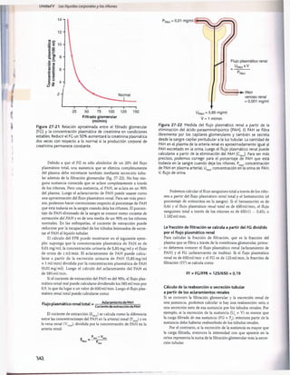 Unidad V Los líquidos corporalesy los ríñones
Filtrado glomerular
(ml/min)
Figura 27-21 Relación aproximada entre el filtrado glomerular
(FC) y la concentración plasmática de creatinina en condiciones
estables. Reducir el FC un 50% aumentará la creatinina plasmática
dos veces con respecto a lo normal si la producción corporal de
creatinina permanece constante.
Debido a que el FG es sólo alrededor de un 20% del flujo
plasmático total, una sustancia que se elimina completamente
del plasma debe excretarse también mediante secreción tubu­
lar además de la filtración glomerular (fig. 27-22). No hay nin­
guna sustancia conocida que se aclare completamente a través
de los riñones. Pero una sustancia, el PAH, se aclara en un 90%
del plasma. Luego el aclaramiento de PAH puede usarse como
una aproximación del flujo plasmático renal. Para ser más preci­
sos, podemos hacer correcciones respecto al porcentaje de PAH
que está todavía en la sangre cuando deja los riñones. El porcen­
taje de PAH eliminado de la sangre se conoce como cociente de
extracción del PAH y es de una media de un 90% en los riñones
normales. En las nefropatías, el cociente de extracción puede
reducirse por la incapacidad de los túbulos lesionados de secre­
tar el PAH al líquido tubular.
El cálculo del FPR puede mostrarse en el siguiente ejem­
plo: suponga que la concentración plasmática de PAH es de
0,01 mg/ml, la concentración urinaria de 5,85 mg/ml y el flujo
de orina de 1ml/min. El aclaramiento de PAH puede calcu­
larse a partir de la excreción urinaria de PAH (5,85 mg/ml
x 1 ml/min) dividida por la concentración plasmática de PAH
(0,01 mg/ml). Luego el cálculo del aclaramiento del PAH es
de 585 ml/min.
Si el cociente de extracción del PAH es del 90%, el flujo plas­
mático renal real puede calcularse dividiendo los 585 ml/min por
0,9, lo que da lugar a un valor de 650 ml/min. Luego el flujo plas­
mático renal total puede calcularse como
Flujo plasmático renaltotal = Aclaramiento de PAH
Cociente de extracción de PAH
El cociente de extracción (EpA
H
) se calcula como la diferencia
entre las concentraciones del PAH en la arterial renal (PpA
H
) y en
la vena renal (VpA
H
), dividida por la concentración de PAH en la
arteria renal:
P - V
r _ PAH PAH
PAH “ p
V = 1 ml/min
Figura 27-22 Medida del flujo plasmático renal a partir de la
eliminación del ácido paraaminohipúrico (PAH). El PAH se filtra
libremente por los capilares glomerulares y también se secreta
desde la sangre capilar peritubular a la luz tubular. La cantidad de
PAH en el plasma de la arteria renal es aproximadamente igual al
PAH excretado en la orina. Luego el flujo plasmático renal puede
calcularse a partir de la eliminación del PAH (CP
A
H
). Para ser más
precisos, podemos corregir para el porcentaje de PAH que está
todavía en la sangre cuando deja los riñones. Pp
A
H
, concentración
de PAH en plasma arterial; Up
A
H
, concentración en la orina de PAH;
V, flujo de orina.
Podemos calcular el flujo sanguíneo total a través de los riño­
nes a partir del flujo plasmático renal total y el hematocrito (el
porcentaje de eritrocitos en la sangre). Si el hematocrito es de
0,45 y el flujo plasmático renal total es de 650 ml/min, el flujo
sanguíneo total a través de los riñones es de 650/(1 - 0,45), o
1.182 ml/min.
La fracción de filtración se calcula a partir del FG dividido
por el flujo plasmático renal
Para calcular la fracción de filtración, que es la fracción del
plasma que se filtra a través de la membrana glomerular, prime­
ro debemos conocer el flujo plasmático renal (aclaramiento de
PAH) y el FG (aclaramiento de inulina). Si el flujo plasmático
renal es de 650 ml/min y el FG es de 125 ml/min, la fracción de
filtración (FF) se calcula como
FF = FG/FPR = 125/650 = 0,19
Cálculo de la reabsorción o secreción tubular
a partir de los aclaramientos renales
Si se conocen la filtración glomerular y la excreción renal de
una sustancia, podemos calcular si hay una reabsorción neta o
una secreción neta de esa sustancia por los túbulos renales. Por
ejemplo, si la excreción de la sustancia (Us x V) es menor que
la carga filtrada de esa sustancia (FG x P ), entonces parte de la
sustancia debe haberse reabsorbido de los túbulos renales.
Por el contrario, si la excreción de la sustancia es mayor que
la carga filtrada, entonces la intensidad con que aparece en la
orina representa la suma de la filtración glomerular más la secre­
ción tubular.
JAI
桴瑰㨯⽢潯歳浥摩捯献潲
桴瑰㨯⽢潯歳浥摩捯献潲
 