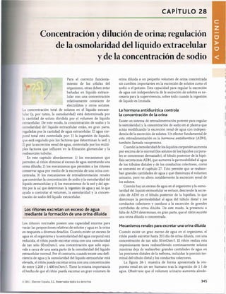 CAPÍTULO 28
Concentración y dilución de orina; regulación
de la osmolaridad del líquido extracelular
y de la concentración de sodio
Para el correcto funciona­
miento de las células del
organismo, estas deben estar
bañadas en líquido extrace­
lular con una concentración
relativamente constante de
electrólitos y otros solutos.
La concentración total de solutos en el líquido extrace­
lular (y, por tanto, la osmolaridad) está determinada por
la cantidad de soluto dividida por el volumen de líquido
extracelular. De este modo, la concentración de sodio y la
osmolaridad del líquido extracelular están, en gran parte,
reguladas por la cantidad de agua extracelular. El agua cor­
poral total está controlada por: 1) la ingestión de líquido,
que está regulado por los factores que determinan la sed, y
2) por la excreción renal de agua, controlada por los múlti­
ples factores que influyen en la filtración glomerular y la
reabsorción tubular.
En este capítulo abordaremos: 1) los mecanismos que
permiten al riñón eliminar el exceso de agua excretando una
orina diluida; 2) los mecanismos que permiten a los riñones
conservar agua por medio de la excreción de una orina con­
centrada; 3) los mecanismos de retroalimentación renales
que controlan la concentración de sodio y la osmolaridad del
líquido extracelular, y 4) los mecanismos de la sed y del ape­
tito por la sal que determinan la ingestión de agua y sal, lo que
ayuda a controlar el volumen, la osmolaridad y la concen­
tración de sodio del líquido extracelular.
Los riñones excretan un exceso de agua
m ediante la form ación de una orina diluida
Los riñones normales poseen una capacidad enorme para
variar las proporciones relativas de solutos y agua en la orina
en respuesta a diversos desafíos. Cuando existe un exceso de
agua en el organismo y la osmolaridad del agua corporal está
reducida, el riñón puede excretar orina con una osmolaridad
de tan sólo 50m 0sm /l, una concentración que sólo equi­
vale a cerca de una sexta parte de la osmolaridad del líquido
extracelular normal. Por el contrario, cuando existe una defi­
ciencia de agua y la osmolaridad del líquido extracelular está
elevada, el riñón puede excretar orina con una concentración
de entre 1.200 y 1.400 mOsm/1. Tiene la misma importancia
el hecho de que el riñón pueda excretar un gran volumen de
orina diluida o un pequeño volumen de orina concentrada
sin cambios importantes en la excreción de solutos como el
sodio o el potasio. Esta capacidad para regular la excreción
de agua con independencia de la excreción de solutos es ne­
cesaria para la supervivencia, sobre todo cuando la ingestión
de líquido es limitada.
La hormona antidiurética controla
la concentración de la orina
Existe un sistema de retroalimentación potente para regular
la osmolaridad y la concentración de sodio en el plasma que
actúa modificando la excreción renal de agua con indepen­
dencia de la excreción de solutos. Un efector fundamental de
esta retroalimentación es la hormona antidiurética (ADH),
también llamada vasopresina.
Cuando la osmolaridad de los líquidos corporales aumenta
por encima de lo normal (los solutos de los líquidos corpora­
les se concentran demasiado), el lóbulo posterior de la hipó­
fisis secreta más ADH, que aumenta la permeabilidad al agua
de los túbulos distales y de los conductos colectores, como
se comentó en el capítulo 27. Esto permite que se reabsor­
ban grandes cantidades de agua y que disminuya el volumen
urinario, pero no altera notablemente la excreción renal de
los solutos.
Cuando hay un exceso de agua en el organismo y la osmo­
laridad del líquido extracelular se reduce, desciende la secre­
ción de ADH en el lóbulo posterior de la hipófisis, lo que
disminuye la permeabilidad al agua del túbulo distal y los
conductos colectores y conduce a la excreción de grandes
cantidades de orina diluida. De este modo, la presencia o
falta de ADH determinan, en gran parte, que el riñón excrete
una orina diluida o concentrada.
Mecanismos renales para excretar una orina diluida
Cuando existe un gran exceso de agua en el organismo, el
riñón puede excretar hasta 201/día de orina diluida, con una
concentración de tan sólo 50 mOsm/1. El riñón realiza esta
impresionante tarea reabsorbiendo continuamente solutos
mientras deja de reabsorber grandes cantidades de agua en
las porciones distales de la nefrona, incluidas la porción ter­
minal del túbulo distal y los conductos colectores.
La figura 28-1 muestra de forma aproximada la res­
puesta renal en un ser humano tras la ingestión de 1 1 de
agua. Obsérvese que el volumen urinario aumenta alrede-
© 2011. Elsevier España, S.L. Reservados todos los derechos 345
U
N
I
D
A
D
V
桴瑰㨯⽢潯歳浥摩捯献潲
桴瑰㨯⽢潯歳浥摩捯献潲
 