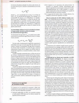 Unidad V Los líquidos corporalesy los riñones
el volumen de plasma aclarado de solutos cada minuto, de
la misma forma que se calcula el aclaramiento de una sola
sustancia:
U xV
osm “ p
donde U es la osmolaridad de la orina, V es el flujo de
osm '
orina y Posm la osmolaridad del plasma. Por ejemplo, si la
osmolaridad del plasma es de 300m0sm/l, la osmolari­
dad de la orina de 600m0sm/l y el flujo de orina de lm l/
min (0,0011/min), la excreción osmolar es de 0,6m0sm/
min (600 mOsm/lx 0,0011/min) y el aclaramiento osmolar
de 0,6m0sm/min dividido por 300m0sm/l, o 0,0021/min
(2ml/min). Esto significa que se aclaran de solutos 2mi de
plasma cada minuto.
Las intensidades relativas con que se excretan los solutos
y el agua pueden calcularse usando el concepto
de «aclaramiento del agua libre».
El aclaramientodeagua libre(CH
2Q
) se calcula como la dife­
rencia entre la excreción de agua (flujo de orina) y el aclara­
miento osmolar:
De este modo, el aclaramiento de agua libre representa la
intensidad con la que se excreta agua libre de solutos en los
riñones. Cuando el aclaramiento del agua libre es positivo,
los riñones están excretando un exceso de agua; cuando el
aclaramiento de agua libre es negativo, los riñones están eli­
minado del organismo un exceso de solutos y están conser­
vando agua.
Usando el ejemplo comentado antes, si el flujo de orina es
de 1ml/min y el aclaramiento osmolar de 2 ml/min, el aclara­
miento de agua libre sería de -1 ml/min. Esto significa que los
riñones, en lugar de estar eliminado más agua que solutos, en
realidad están devolviendo el agua a la circulación sistèmica,
como ocurre en las deficiencias de agua. Luego, siempre que
la osmolaridad de la orina sea mayor que la del plasma, el
aclaramiento de agua libre es negativo, lo que indica que se
conserva agua.
Cuando los riñones están formando una orina diluida (es
decir, la osmolaridad de la orina es menor que la del plasma),
el aclaramiento de agua libre tendrá un valor positivo, lo que
denota que los riñones están extrayendo más agua del plasma
que solutos. De este modo, el agua libre de solutos, llamada
«agua libre», se está perdiendo del cuerpo y el plasma se
está concentrando cuando el aclaramiento de agua libre es
positivo.
Trastornos en la capacidad
de concentrar la orina
Un trastorno en la capacidad de concentrar o diluir ade­
cuadamente la orina por parte de los riñones puede aparecer
en una o más de las siguientes anomalías:
1. Secreción inadecuada de ADH. Una secreción excesiva
o inadecuada de ADH hace que los riñones manejen los
líquidos de forma anormal.
2. Un trastorno en el mecanismo de contracorriente. Es
necesario un intersticio medular hiperosmótico para
tener la capacidad de concentración máxima de la orina.
Independientemente de la ADH presente, la concen­
tración máxima de la orina está limitada por el grado de
hiperosmolaridad del intersticio medular.
3. La incapacidaddel tùbulo distai, el tùbulo colectory los
conductoscolectoresderesponderalaADH.
Falta de producción de ADH: diabetes insípida «cen­
tral». Una incapacidad para producir o liberar ADH en el
lóbulo posterior de la hipófisis puede deberse a lesiones o
infecciones craneales, o puede ser congènita. Como los seg­
mentos tubulares distales no pueden reabsorber agua si no
hay ADH, este trastorno, llamado diabetes insípida «cen­
tral», da lugar a la formación de un gran volumen de orina
diluida, con volúmenes de orina que pueden superar los
151/día. Los mecanismos de la sed, comentados más ade­
lante en este capítulo, se activan cuando se pierde un exceso
de agua del organismo; luego, mientras la persona beba sufi­
ciente agua, no se producen grandes descensos en el agua
corporal. La principal anomalía observada en las personas
con este trastorno es un gran volumen de orina diluida.
Pero si se limita la ingestión de agua, como ocurre en el
marco hospitalario cuando se limita la ingestión de líquido
o el paciente está inconsciente (p. ej., por un traumatismo
craneal), puede aparecer rápidamente una deshidratación
grave.
El tratamiento de la diabetes insípida central consiste en
la administración de un análogo sintético de la ADH, la des-
m
opresina, que actúa selectivamente sobre los receptores V2
incrementando la permeabilidad al agua en la parte distal de
los túbulos distales y en los conductos colectores. La desmo-
presina puede administrarse mediante inyección, en forma
de pulverizador nasal o por vía oral, y normaliza rápidamente
la diuresis.
Incapacidad de los riñones para responder a la ADH:
diabetes insípida «nefrógena». En algunas circunstan­
cias hay concentraciones normales o elevadas de ADH
pero los segmentos tubulares no pueden responder ade­
cuadamente. Este trastorno se denomina diabetes insípida
«nefrógena» porque la anomalía reside en los riñones. Esta
anomalía puede deberse a un fracaso del mecanismo de
contracorriente para formar un intersticio medular hi­
perosmótico o a un fracaso de los túbulos distales y colec­
tores de responder a la ADH. En cualquier caso, se forman
grandes volúmenes de orina diluida, lo que tiende a pro­
vocar deshidratación a no ser que la ingestión de líquido
aumente en la misma medida que lo hace el volumen de
orina.
Muchos tipos de nefropatías pueden alterar el mecanismo
de concentración, especialmente las que afectan a la médula
renal (v. capítulo 31 para una exposición detallada). Además,
el deterioro de la función del asa de Henle, como ocurre con
los diuréticos que inhiben la reabsorción de electrólitos en
este segmento, como furosemida, puede reducir la capacidad
de concentración de la orina. Y ciertos fármacos, como el
litio (usado para tratar los trastornos maníaco-depresivos) y
las tetraciclinas (usadas como antibiótico), pueden reducir la
capacidad de los segmentos distales de la nefrona de respon­
der a la ADH.
La diabetes insípida nefrógena puede distinguirse de la dia­
betes insípida central por la administración de desmopresina,
354
桴瑰㨯⽢潯歳浥摩捯献潲
桴瑰㨯⽢潯歳浥摩捯献潲
 