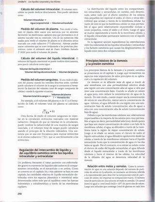 Unidad V Los líquidos corporalesy los riñones
Cálculo del volumen ¡ntracelular. El volumen intra-
celular no puede medirse directamente. Pero puede calcularse
como
Volumen ¡ntracelular =
Aguacorporaltotal — Volumen extracelular
Medida del volumen de plasma. Para medir el volu­
men de plasma debe usarse una sustancia que no atraviese
fácilmente las membranas capilares sino que permanezca en el
sistema vascular tras su inyección. Una de las sustancias más
usadas para medir el volumen de plasma es la albúmina sérica
marcada con yodo radiactivo (1
2
5
I-albúmina). Además pueden
usarse colorantes que se unen ávidamente a las proteínas plas­
máticas, como el colorante azul de Evans (también llamado
T-1824) para medir el volumen de plasma.
La distribución del líquido entre los com partim ien­
tos intracelular y extracelular, en cambio, está determ i­
nada sobre todo por el efecto osmótico de los solutos
más pequeños (en especial el sodio, el cloro y otros elec­
trólitos) que actúan a través de la m em brana celular. La
razón de esto es que la m embrana celular es muy perm ea­
ble al agua pero relativamente impermeable incluso a
iones pequeños, como el sodio y el cloro. Luego el agua
se mueve rápidam ente a través de la m embrana celular, y
el líquido intracelular permanece isotónico con el líquido
extracelular.
En la siguiente sección expondremos las interrelaciones
entre los volúmenes de los líquidos intracelular y extracelular
y los factores osmóticos que causan los desplazamientos de
líquido entre estos dos compartimientos.
Cálculo del volumen del líquido intersticial. El
volumen del líquido intersticial no puede medirse directamente,
pero puede calcularse como sigue:
Volumen dellíquido intersticial =
Volumen del líquido extracelular - Volumen del plasma
Medida del volumen sanguíneo. Si uno mide el volu­
men del plasma usando los métodos descritos antes, también
puede calcularse el volumen de la sangre si conocemos el hema-
tocrito (la fracción del volumen total de sangre compuesta de
células) usando la siguiente ecuación:
, , , Volumen del plasma
Volumen total de la sangre = —;---- ¡-¡----- — r:—
b 1 - Hematocrito
Por ejemplo, si el volumen del plasma es de 3 1y el hema-
tocrito de 0,40, el volumen total del plasma se calcularía
- 3 J - =51
1 - 0,4
O tra forma de medir el volumen sanguíneo es inyec­
tar en la circulación eritrocitos marcados con material
radiactivo. Después de que se mezclan en la circulación,
puede medirse la radiactividad de una muestra de sangre
mezclada, y el volumen total de sangre puede calcularse
usando el principio de la dilución indicadora. Una sus­
tancia que se usa con frecuencia para marcar eritrocitos
es el cromo radiactivo (51Cr), que se une firm emente a los
eritrocitos.
Regulación del intercam bio de líquido y
del equilibrio osm ótico entre los líquidos
intracelular y extracelular
Un problema frecuente al tratar pacientes con enfermeda­
des graves es mantener los líquidos adecuados en el compar­
timiento intracelular, en el extracelular o en ambos. Como
se comentó en el capítulo 16 y más adelante se hará en este
capítulo, las cantidades relativas de líquido extracelular dis­
tribuidas entre los espacios plasmático e intersticial están
determinadas sobre todo por el equilibrio entre las fuerzas
hidrostática y coloidosmótica a través de las membranas
capilares.
Principios básicos de la osm osis
y la presión osm ótica
Los principios básicos de la osmosis y la presión osmótica
se presentaron en el capítulo 4. Luego aquí revisaremos los
aspectos más importantes de estos principios en su aplica­
ción a la regulación del volumen.
La osmosis es la difusión neta de agua a través de
una membrana con una permeabilidad selectiva desde
una región con una concentración alta de agua a otra que
tiene una concentración baja. Cuando se añade un soluto
al agua pura, esto reduce la concentración de agua en la
mezcla. De este modo, cuanto mayor sea la concentración
de soluto en una dilución, menor será la concentración de
agua. Además, el agua difunde de una región con una con­
centración baja de soluto (concentración alta de agua) a
otra con una concentración alta de soluto (concentración
baja de agua).
Debido a que las membranas celulares son relativamente
impermeables a la mayoría de los solutos pero muy permea­
bles al agua (es decir, permeabilidad selectiva), donde quiera
que haya una mayor concentración de soluto a un lado de la
membrana celular, el agua se difundirá a través de la mem­
brana hacia la región de mayor concentración de soluto.
Luego si se añade un soluto como el cloruro de sodio al
líquido extracelular, el agua difundirá rápidamente desde las
células a través de las membranas celulares hacia el líquido
extracelular hasta que la concentración de agua en los dos
lados se iguale. Por el contrario, si es extrae un soluto como
el cloruro de sodio del líquido extracelular, el agua difunde
desde el líquido extracelular a través de las membranas
celulares y hacia el interior de las células. La velocidad
de la difusión del agua se denomina velocidad de la
Relación entre moles y osmoles. Como la concen­
tración de agua en una solución depende del número de partí­
culas de soluto en la solución, es necesario un término referido
a la concentración para describir la composición total de partí­
culas de soluto, sin importar su composición exacta. El número
total de partículas en una solución se mide en osmoles. Un osmol
(osm) es igual a 1mol (mol) (6,02 x 1023) de partículas de soluto.
Luego una solución que contenga 1mol de glucosa en cada litro
290
桴瑰㨯⽢潯歳浥摩捯献潲
桴瑰㨯⽢潯歳浥摩捯献潲
 