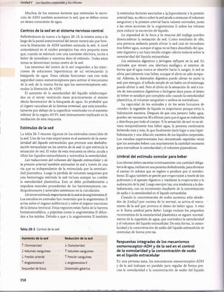 Unidad V Los líquidos corporalesy los riñones
Muchos de los mismos factores que estimulan la secre­
ción de ADH también aumentan la sed, que se define como
un deseo consciente de agua.
Centros de la sed en el sistema nervioso central
Refiriéndonos de nuevo a la figura 28-10, la misma zona a lo
largo de la pared anteroventral del tercer ventrículo que favo­
rece la liberación de ADH también estimula la sed. A nivel
anterolateral en el núcleo preóptico hay otra pequeña zona
que, cuando se estimula con una corriente eléctrica, incita a
beber de inmediato y mientras dure el estímulo. Todas estas
zonas se denominan juntas centro de la sed.
Las neuronas del centro de la sed responden a las inyec­
ciones de soluciones hipertónicas de sal estimulando la
búsqueda de agua. Estas células funcionan casi con toda
seguridad como osmorreceptores para activar el mecanismo
de la sed, de la misma forma que los osmorreceptores esti­
mulan la liberación de ADH.
El aumento de la osmolaridad del líquido cefalorraquí­
deo en el tercer ventrículo tiene prácticamente el mismo
efecto favorecedor de la búsqueda de agua. Es probable que
el órgano vasculoso de la lámina terminal, que está inmedia­
tamente por debajo de la superficie ventricular en el extremo
inferior de la región AV3V, esté íntimamente implicado en la
mediación de esta respuesta.
Estímulos de la sed
La tabla 28-3 resume algunos de los estímulos conocidos de
la sed. Uno de los más importantes es el aumento de la osmo­
laridad del líquido extracelular, que provoca una deshidra-
tación intracelular en los centros de la sed, lo que estimula la
sensación de sed. El valor de esta respuesta es obvia: ayuda a
diluir los líquidos extracelulares y normaliza la osmolaridad.
Las reducciones del volumen del líquido extracelular y de
la presión arterial también estimulan la sed a través de una
vía que es independiente de la estimulada por la osmolari­
dad plasmática. Luego la pérdida de volumen sanguíneo por
una hemorragia estimula la sed incluso aunque no cambie
la osmolaridad plasmática. Esto se debe probablemente a
impulsos neurales procedentes de los barorreceptores car-
diopulmonares y arteriales sistémicos en la circulación.
Un tercerestímulo importante de la sed es la angiotensina II.
Los estudios en animales han mostrado que la angiotensina II
actúa sobre el órgano subfornical y sobre el órgano vasculoso
de la lámina terminal. Estas regiones están fuera de la barrera
hematoencefálica, y péptidos como la angiotensina II difun­
den a los tejidos. Debido a que a la angiotensina II también
Tabla 28-3 Control de la sed
Aumento de la sed
T Osmolaridad
•i-Volumen sanguíneo
i Presión arterial
T Angiotensina II
Sequedad de boca
Reducción de la sed
i Osmolaridad
T Volumen sanguíneo
T Presión sanguínea
■lAngiotensina II
Distensión gástrica
la estimulan factores asociados a lahipovolemia y la presión
arterial baja, su efecto sobre la sed ayuda a restaurar el volumen
sanguíneo y la presión arterial hacia valores normales, junto
a las otras acciones de la angiotensina II sobre los riñones
para reducir la excreción de líquido.
La sequedad de la boca y la mucosa del esófago pueden
desencadenar la sensación de sed. Como resultado de ello,
una persona sedienta puede aliviar la sed casi de inmediato
tras beber agua, aunque el agua no se haya absorbido del apa­
rato digestivo y no haya tenido ningún efecto todavía sobre la
osmolaridad del líquido extracelular.
Los estímulos digestivos y faríngeos influyen en la sed. En
animales que tienen una abertura esofágica al exterior de
forma que el agua nunca se absorbe hacia la sangre, la sed se
alivia parcialmente tras beber, aunque el alivio es sólo tempo­
ral. Además, la distensión digestiva puede aliviar en parte la
sed; por ejemplo, el inflado simple de un balón en el estómago
puede aliviar la sed. Pero el alivio de la sensación de sed a tra­
vés de mecanismos digestivos o faríngeos dura poco; el deseo
de beber se satisface por completo sólo cuando la osmolaridad
plasmática, el volumen sanguíneo o ambos se normalizan.
La capacidad de los animales y de los seres humanos de
«medir» la ingestión de líquido es importante porque evita la
hidratación excesiva. Después de que una persona bebe agua,
pueden ser necesarios 30 a 60 min para que el agua se reabsorba
y distribuya por todo el cuerpo. Si la sensación de sed no se ali­
viara temporalmente tras beber agua, la persona continuaría
bebiendo más y más, lo que finalmente daría lugar a una hiper-
hidratación y una dilución excesiva de los líquidos corporales.
Los estudios experimentales han demostrado repetidas veces
que los animales beben casi exactamente la cantidad necesaria
para normalizar la osmolaridad y el volumen plasmáticos.
Umbral del estímulo osmolar para beber
Los riñones deben excretar continuamente una cantidad obliga­
toria de agua, incluso en una persona deshidratada, para eliminar
el exceso de solutos que se ingiere o produce por el metabo­
lismo. El agua también se pierde por evaporación a través de los
pulmones y el aparato digestivo y mediante la evaporación y la
sudoración de la piel. Luego siempre hay una tendencia a la des-
hidratación, con un incremento resultante de la concentración
de sodio y la osmolaridad en el líquido extracelular.
Cuando la concentración de sodio aumenta sólo alrede­
dor de 2 mEq/1 por encima de lo normal, se activa el meca­
nismo de la sed que provoca el deseo de beber agua. A esto
se le llama umbral para beber. Luego incluso los pequeños
incrementos de la osmolaridad plasmática se siguen normal­
mente de la ingestión de agua, que normaliza la osmolaridad
y el volumen del líquido extracelular. De esta forma, la osmo­
laridad y la concentración de sodio del líquido extracelular se
controlan de forma precisa.
Respuestas integradas de los mecanismos
osmorreceptor-ADH y de la sed en el control
de la osmolaridad y la concentración de sodio
en el líquido extracelular
En una persona sana, los mecanismos osmorreceptor-ADH
y de la sed trabajan en paralelo para regular de forma pre­
cisa la osmolaridad y la concentración de sodio del líquido
358
桴瑰㨯⽢潯歳浥摩捯献潲
桴瑰㨯⽢潯歳浥摩捯献潲
 
