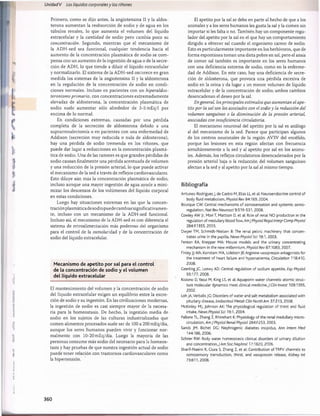 Unidad V Los líquidos corporalesy los ríñones
Primero, como se dijo antes, la angiotensina II y la aldos-
terona aumentan la reabsorción de sodio y de agua en los
túbulos renales, lo que aumenta el volumen del líquido
extracelular y la cantidad de sodio pero cambia poco su
concentración. Segundo, mientras que el mecanismo de
la ADH-sed sea funcional, cualquier tendencia hacia el
aumento de la concentración plasmática de sodio se com­
pensa con un aumento de la ingestión de agua o de la secre­
ción de ADH, lo que tiende a diluir el líquido extracelular
y normalizarlo. El sistema de la ADH-sed oscurece en gran
medida los sistemas de la angiotensina II y la aldosterona
en la regulación de la concentración de sodio en condi­
ciones normales. Incluso en pacientes con un hiperaldos-
teronismo primario, con concentraciones extremadamente
elevadas de aldosterona, la concentración plasmática de
sodio suele aumentar sólo alrededor de 3-5 mEq/1 por
encima de lo normal.
En condiciones extremas, causadas por una pérdida
completa de la secreción de aldosterona debido a una
suprarrenalectomía o en pacientes con una enfermedad de
Addison (secreción muy reducida o nula de aldosterona),
hay una pérdida de sodio tremenda en los riñones, que
puede dar lugar a reducciones en la concentración plasmá­
tica de sodio. Una de las razones es que grandes pérdidas de
sodio causan finalmente una pérdida acentuada de volumen
y una reducción de la presión arterial, lo que puede activar
el mecanismo de la sed a través de reflejos cardiovasculares.
Esto diluye aún más la concentración plasmática de sodio,
incluso aunque una mayor ingestión de agua ayude a mini­
mizar los descensos de los volúmenes del líquido corporal
en estas condiciones.
Luego hay situaciones extremas en las que la concen-
traciónplasmáticadesodiopuedecambiarsignificativamen-
te, incluso con un mecanismo de la ADH-sed funcional.
Incluso así, el mecanismo de la ADH-sed es con diferencia el
sistema de retroalimentación más poderoso del organismo
para el control de la osmolaridad y de la concentración de
sodio del líquido extracelular.
Mecanismo de apetito por sal para el control
de la concentración de sodio y el volumen
del líquido extracelular
El mantenimiento del volumen y la concentración de sodio
del líquido extracelular exigen un equilibrio entre la excre­
ción de sodio y su ingestión. En las civilizaciones modernas,
la ingestión de sodio es casi siempre mayor de la necesa­
ria para la homeostasis. De hecho, la ingestión media de
sodio en los sujetos de las culturas industrializadas que
comen alimentos procesados suele ser de 100 a 200 mEq/día,
aunque los seres humanos pueden vivir y funcionar nor­
malmente con 10-20 mEq/día. Luego la mayoría de las
personas consume más sodio del necesario para la homeos­
tasis y hay pruebas de que nuestra ingestión actual de sodio
puede tener relación con trastornos cardiovasculares como
la hipertensión.
El apetito por la sal se debe en parte al hecho de que a los
animales y a los seres humanos les gusta la sal y la comen sin
importar si les falta o no. También hay un componente regu­
lador del apetito por la sal en el que hay un comportamiento
dirigido a obtener sal cuando el organismo carece de sodio.
Esto es particularmente importante en los herbívoros, que de
forma espontánea toman una dieta pobre en sal, pero el ansia
de comer sal también es importante en los seres humanos
con una deficiencia extrema de sodio, como en la enferme­
dad de Addison. En este caso, hay una deficiencia de secre­
ción de aldosterona, que provoca una pérdida excesiva de
sodio en la orina y da lugar a un menor volumen de líquido
extracelular y de la concentración de sodio; ambos cambios
desencadenan el deseo por la sal.
En general, losprincipales estímulos que aumentan el ape­
tito por la sal son los asociados con el sodio y la reducción del
volumen sanguíneo o la disminución de la presión arterial,
asociadas con insuficiencia circulatoria.
El mecanismo neuronal del apetito por la sal es análogo
al del mecanismo de la sed. Parece que participan algunos
de los centros neuronales de la región AV3V del encéfalo,
porque las lesiones en esta región afectan con frecuencia
simultáneamente a la sed y al apetito por sal en los anima­
les. Además, los reflejos circulatorios desencadenados por la
presión arterial baja o la reducción del volumen sanguíneo
afectan a la sed y al apetito por la sal al mismo tiempo.
Bibliografía
Antunes-Rodrigues J, de Castro M, Elias LL, et al: Neuroendocrine control of
body fluid metabolism, Physiol Rev 84:169, 2004.
Bourque CW: Central mechanisms of osmosensation and systemic osmo­
regulation, Nat Rev Neurosa 9:519-531, 2008.
Cowley AW Jr, Mori T, Mattson D, et al: Role of renal N O production in the
regulation of medullary blood flow,AmJ Physiol Regullntegr Comp Physiol
284:R1355, 2003.
Dwyer TM, Schmidt-Nielsen B: The renal pelvis: machinery that concen­
trates urine in the papilla, News Physiol Sci 18:1,2003.
Fenton RA, Knepper MA: Mouse models and the urinary concentrating
mechanism in the new millennium, Physiol Rev 87:1083, 2007.
Finley JJ 4th, Konstam MA, Udelson JE:Arginine vasopressin antagonists for
the treatment of heart failure and hyponatremia, Circulation 118:410,
2008.
Geerling JC, Loewy AD: Central regulation of sodium appetite, Exp Physiol
93:177, 2008.
Kozono D, Yasui M, King LS, et al: Aquaporin water channels: atomic struc­
ture molecular dynamics meet clinical medicine,./ Clin Invest 109:1395,
2002.
Loh JA,Verbalis JG: Disorders of water and salt metabolism associated with
pituitary disease, Endocrinol Metab Clin North Am 37:213, 2008.
McKinley MJ, Johnson AK: The physiological regulation of thirst and fluid
intake, News Physiol Sci 19:1,2004.
Pallone TL, Zhang Z, Rhinehart K: Physiology of the renal medullary micro­
circulation, Am J Physiol Renal Physiol 284:F253, 2003.
Sands JM, Bichet DC: Nephrogenic diabetes insipidus, Ann Intern Med
144:186, 2006.
Schrier RW: Body water homeostasis: clinical disorders of urinary dilution
and concentration,J Am Soc Nephrol 17:1820,2006.
Sharif-Naeini R, Ciura S, Zhang Z, et al: Contribution of TRPV channels to
osmosensory transduction, thirst, and vasopressin release, Kidney Int
73:811,2008.
360
桴瑰㨯⽢潯歳浥摩捯献潲
桴瑰㨯⽢潯歳浥摩捯献潲
 