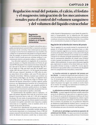 CAPÍTULO 29
Regulación renal del potasio, el calcio, el fosfato
y el magnesio; integración de los mecanismos
renales para el control del volumen sanguíneo
y del volumen del líquido extracelular
Regulación
de la excreción
y concentración de
potasio en el líquido
extracelular
La concentración de potasio en el líquido extracelular está re­
gulada normalmente en unos 4,2 mEq/1, y raramente aumenta o
disminuye más de ±0,3 mEq/1. Este control preciso es necesa­
rio porque muchas funciones celulares son muy sensibles a los
cambios en la concentración del potasio en el líquido extrace­
lular. Por ejemplo, un aumento de la concentración de potasio
de sólo 3-4 mEq/1 puede provocar arritmias cardíacas, y con­
centraciones mayores una parada cardíaca o una fibrilación.
Una dificultad especial en la regulación de la concentra­
ción de potasio en el líquido extracelular es el hecho de que
más del 98% del potasio total corporal está dentro de las célu­
las y que sólo el 2% está en el líquido extracelular (fig. 29-1).
En un adulto de 70 kg, que tiene unos 28 1de líquido intra-
celular (40% del peso corporal) y 14 1de líquido extracelular
(20% del peso corporal), alrededor de 3.920 mEq de pota­
sio están dentro de las células y sólo unos 59 mEq están en
el líquido extracelular. Además, el potasio que contiene una
sola comida puede llegar a ser 50 mEq, y la ingestión diaria
suele estar entre 50 y 200mEq/día; luego no eliminar rápi­
damente del líquido extracelular el potasio ingerido podría
provocar una hiperpotasemia (aumento de la concentración
plasmática de potasio). Además, una pequeña pérdida de
potasio del líquido extracelular podría provocar una hipopo-
tasemia grave (concentración plasmática de potasio baja) sin
las respuestas compensadoras rápidas y adecuadas.
El mantenimiento del equilibrio entre la captación y el
gasto del potasio depende sobre todo de la excreción renal
porque la excreción fecal es sólo del 5-10% de la ingestión
de potasio. De este modo, el mantenimiento de un equilibrio
normal del potasio exige que los riñones ajusten la excreción
de potasio con rapidez y precisión como respuesta a amplias
variaciones en su ingestión, como es también cierto en la
mayoría de los otros electrólitos.
El control de la distribución del potasio entre los com­
partimientos extracelular e intracelular también desempeña
una función importante en su homeostasis. Como el 98% del
potasio corporal total está dentro de las células, estas pueden
servir de almacén del potasio cuando hay un exceso extra-
celular durante la hiperpotasemia o como fuente de potasio du­
rante la hipopotasemia. Así, la redistribución del potasio
entre los compartimientos líquidos intracelular y extracelular
constituye una primera línea de defensa frente a los cambios
en la concentración de potasio en el líquido extracelular.
Regulación de la distribución interna del potasio
Tras la ingestión de una comida normal, la concentración de
potasio en el líquido extracelular aumentaría hasta un valor
mortal si el potasio ingerido no se moviera rápidamente hacia
el interior de las células. Por ejemplo, la absorción de 40 mEq de
potasio (la cantidad contenida en una comida rica en verduras
y frutas) en un volumen de líquido extracelular de 141 aumen­
taría la concentración plasmática de potasio unos 2,9 mEq/1
si todo el potasio permaneciera en el compartimiento extra-
celular. Afortunadamente, la mayor parte del potasio ingerido
pasa rápidamente al interior de las células hasta que los riño­
nes pueden eliminar el exceso. La tabla 29-1 resume algunos
de los factores que pueden influir en la distribución del potasio
entre los compartimientos intracelular y extracelular.
La insulina estimula la captación del potasio por
las célu las. La insulina es importante para aumentar la cap­
tación de potasio por las células tras una comida es la insu­
lina. En las personas con una deficiencia de insulina debida a
una diabetes mellitus, el aumento de la concentración plas­
mática de potasio tras ingerir una comida es mucho mayor
de lo normal. Sin embargo, las inyecciones de insulina pue­
den ayudar a corregir la hiperpotasemia.
La aldosterona aumenta la captación de potasio por
las células. La mayor ingestión de potasio también estimula la
secreción de aldosterona, lo que aumenta la captación de pota­
sio. El exceso de secreción de aldosterona (síndrome de Conn)
se asocia casi invariablemente a hipopotasemia, debido en parte
al movimiento del potasio extracelular al interior de las células.
Por el contrario, los pacientes con una producción deficiente
de aldosterona (enfermedad de Addison) tienen a menudo una
hiperpotasemia debido a la acumulación de potasio en el espa­
cio extracelular, así como a la retención renal de potasio.
El estímulo (3-adrenérgico aumenta la captación de
potasio por las células. La mayor secreción de catecolami-
nas, en especial de adrenalina, puede provocar el movimiento
©2011. Elsevier España, S.L. Reservados todos los derechos 361
桴瑰㨯⽢潯歳浥摩捯献潲
桴瑰㨯⽢潯歳浥摩捯献潲
 