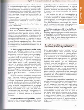©
ELSEVIER.
Fotocopiar
sin
autorización
es
un
delito.
Capítulo 25 Los compartimientos del líquido corporal: líquidos extracelular e intracelular; edema
~ene una concentración de 1osm/1. Si una molécula se disocia
en dos iones (dando dos partículas), como el cloruro de sodio
que se ioniza en iones cloro y sodio, entonces una solución que
contenga 1mol/1 tendrá una concentración osmolar de 2 osm/1.
Además, una solución que contenga 1mol de una molécula que
se disocia en tres iones, como el sulfato de sodio (Na2S04), con­
tendrá 3osm/1. Luego el término osmol se refiere al número de
partículas con actividad osmótica en una solución en lugar de la
concentración molar.
En general, el osmol es una unidad demasiado grande para
expresar la actividad osmótica de los solutos en los líquidos
corporales.
En general se usa el término miliosmol (mOsm), que es
igual a 1/1.000 osmoles.
Osmolalidad y osmolaridad. La concentración osmo-
lal de una solución se denomina osmolalidad cuando la con­
centración se expresa en osmoles por kilogramo de agua-, se
llama osmolaridad cuando se expresa en osmoles por litro de
solución. En soluciones diluidas, como los líquidos corporales,
estos dos términos pueden usarse casi de forma sinónima por­
que las diferencias son pequeñas. En la mayoría de los casos es
más fácil expresar las cantidades de líquido corporal en litros
de líquido en lugar de en kilogramos de agua. Luego la mayoría
de los cálculos usados en la clínica y los cálculos expresados en
los siguientes capítulos se basan en osmolaridades en lugar de
en osmolalidades.
Cálculo de la osmolaridad y de la presión osm ó­
tica de una solución. Utilizando la ley de van’t Hoff,
podemos calcular la posible presión osmótica de una solución
suponiendo que la membrana celular es impermeable al soluto.
Por ejemplo, la presión osmótica de una solución de clo­
ruro de sodio al 0,9% se calcula como sigue: un 0,9% de solu­
ción significa que hay 0,9 g de cloruro de sodio en 100 mi
de solución, o 9 g/1. Debido a que el peso molecular del
cloruro de sodio es de 58,5g/mol, la molaridad de la solu­
ción es de 9 g/1 dividido por 58,5g/mol, o unos 0,154mol/l.
Debido a que cada molécula de cloruro de sodio es igual a
2 osmoles, la osmolaridad de la solución es de 0,154 x 2, o
0,308 osm/1. Luego la osmolaridad de esta solución es de
308 mOsm/1. La posible presión osmótica de esta solución
sería, por tanto, de 308 mOsm/1 x 19,3mmHg/mOsm/l, o
5.944 mmHg.
Este cálculo es sólo una aproximación porque los iones
sodio y cloro no se com portan de modo completamente
independiente en una solución debido a la atracción inte­
riónica que hay entre ellos. Podemos corregir estas desvia­
ciones de la predicción de la ley de van’t Hoff utilizando el
factor de corrección llamado coeficiente osmótico. Para el
cloruro de sodio, el coeficiente osmótico es de alrededor
de 0,93. Luego la osmolaridad real de una solución de clo­
ruro de sodio al 0,9% es de 308 x 0,93 o unos 286 mOsm/1.
Por razones prácticas se desprecian a veces los coeficien­
tes osmóticos de diferentes solutos para determinar la
osmolaridad y las presiones osmóticas de las soluciones
fisiológicas.
Osmolaridad de los líquidos corporales. Volviendo
a la tabla 25-2, obsérvese la osmolaridad aproximada de diversas
sustancias con actividad osmótica en el plasma, el líquido inters­
ticial y el líquido intracelular. Obsérvese que alrededor del 80%
de la osmolaridad total del líquido intersticial y del plasma se
debe a los iones de sodio y de cloro, mientras que en el líquido
intracelular, casi la mitad de la osmolaridad se debe a los iones
de potasio, y el resto se divide entre muchas otras sustancias
intracelulares.
Como se muestra en la tabla 25-2, la osmolaridad total de
cada uno de los tres compartimientos es de unos 300 mOsm/1;
la del plasma es alrededor de 1mOsm/1 mayor que la de los
líquidos intersticial e intracelular. La ligera diferencia entre el
plasma y el líquido intersticial se debe a los efectos osmóticos
de las proteínas plasmáticas, que mantienen unos 20 mmHg
más de presión en los capilares que en los espacios inters­
ticiales vecinos, como se comentó en el capítulo 16.
Actividad osmolar corregida de los líquidos cor­
porales. En la parte inferior de la tabla 25-2 se muestran las
actividades osmolares corregidas del plasma, el líquido inters­
ticial y el líquido intracelular. La razón de estas correcciones
es que los cationes y aniones ejercen atracción interiónica,
que puede causar un ligero descenso e incremento de la
«actividad» osmótica de la sustancia disuelta.
El equilibrio osm ótico se m antiene entre
los líquidos intracelular y extracelular
Pueden aparecer grandes presiones osmóticas a través de
la membrana celular con cambios relativamente pequeños
en las concentraciones de solutos en el líquido extracelu­
lar. Como se comentó antes, por cada miliosmol de gradien­
te de concentración de un soluto no difusible (uno que no
atravesará la membrana celular) se ejercen unos 19,3 mmHg
de presión osmótica a través de la membrana celular. Si la
membrana celular se expone a agua pura y la osmolaridad
del líquido intracelular es de 282 mOsm/1, la posible pre­
sión osmótica que puede producirse a través de la mem­
brana celular supera 5.400 mmHg. Esto demuestra la gran
fuerza que puede mover agua a través de la membrana celu­
lar cuando los líquidos intracelular y extracelular no están en
equilibrio osmótico. Como resultado de estas fuerzas, cam­
bios relativamente pequeños en la concentración de solutos
no difusibles en el líquido extracelular pueden causar cam­
bios grandes en el volumen celular.
Líquidos isotónicos, hipotónicos e hipertónicos. Los
efectos de diferentes concentraciones de solutos no difusibles
en el líquido extracelular sobre el volumen celular se mues­
tran en la figura 25-5. Si una célula se coloca en una solución
de solutos no difusibles con una osmolaridad de 282 mOsm/1,
las células no se encogerán ni hincharán porque la concen­
tración de agua en los líquidos extracelular e intracelular es
igual y los solutos no pueden entrar ni salir de la célula. Se
dice que este tipo de solución es isotónica porque ni encoge
ni hincha las células. Ejemplos de soluciones isotónicas son
la solución de cloruro de sodio al 0,9% o la solución de glu­
cosa al 5%. Estas soluciones son importantes en la medicina
clínica porque pueden infundirse en la sangre sin poner en
peligro el equilibrio osmótico entre los líquidos intracelular
y extracelular.
291
U
N
桴瑰㨯⽢潯歳浥摩捯献潲
桴瑰㨯⽢潯歳浥摩捯献潲
 