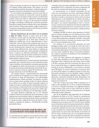 Capítulo 29 Regulación renal del potasio, el calcio, el rosraro y ei magnesio
inhibe la secreción de potasio es la reducción de la actividad
de la bomba ATPasa sodio-potasio. Esto reduce a su vez la
concentración intracelular de potasio y su difusión pasiva con­
siguiente a través de la membrana luminal hacia el túbulo.
En una acidosis más prolongada, que dure varios días, se
produce un incremento en la excreción urinaria de potasio.
El mecanismo de este efecto se debe en parte a un efecto de la
acidosis crónica que inhibe la reabsorción tubular proximal
de cloruro de sodio y de agua, lo que aumenta el volumen
que llega a nivel distal y estimula así la secreción de potasio.
Este efecto invalida el efecto inhibidor de los iones hidrógeno
sobre la bomba ATPasa sodio-potasio. Luego la acidosis cró­
nica provoca una pérdida de potasio, mientras que la acidosis
aguda reduce la excreción de potasio.
Efectos beneficiosos de una dieta rica en potasio
y baja en sodio. Durante la mayor parte de la histo­
ria humana, la dieta típica ha sido baja en sodio y rica en
potasio, en comparación con la dieta típica moderna. En
poblaciones aisladas que no han experimentado la indus­
trialización, como la tribu de los yanomami que viven en el
Amazonas, al norte de Brasil, la ingestión de sodio puede ser
de sólo 10-20 mmol/día, mientras que la de potasio puede
ascender hasta 200 mmol/día. Estos valores se explican por
el consumo de una dieta que contiene grandes cantidades de
frutas y verduras, sin alimentos procesados. Las poblacio­
nes que consumen este tipo de dieta normalmente no sufren
aumentos relacionados con la edad en la presión arterial ni
enfermedades cardiovasculares.
Con la industrialización y el mayor consumo de alimentos
procesados, que a menudo tienen un alto contenido en sodio
y bajo en potasio, se han producido aumentos espectaculares
en la ingestión de sodio y disminuciones en la de potasio. En
la mayoría de los países industrializados, el promedio de con­
sumo de potasio se sitúa en apenas 30-70 mmol/día, mien­
tras que el de sodio es de 140-180 mmol/día.
Los estudios clínicos y experimentales han demostrado
que la combinación de ingestión rica en sodio y baja en pota­
sio aumenta el riesgo de hipertensión y de enfermedades
cardiovasculares y renales asociadas. No obstante, una dieta
rica en potasio parece proteger contra los efectos adversos
de una dieta rica en sodio, al reducir la presión arterial y el
riesgo de accidente cerebrovascular, enfermedad de las arte­
rias coronarias y enfermedad renal. Los efectos beneficiosos
de un aumento en la ingestión de potasio son visibles espe­
cialmente cuando se combinan con una dieta baja en sodio.
Las guías dietéticas publicadas por la U.S. National
Academy of Sciences, la American Heart Association y otras
organizaciones recomiendan reducir la ingestión en la dieta
de cloruro de sodio a unos 65 mmol/día (lo que corresponde
a 1,5 g/día de sodio o 3,8g/día de cloruro de sodio), e incre­
mentar la ingestión de potasio a 120 mmol/día (4,7 g/día)
para adultos sanos.
Control de la excreción renal de calcio y de
la concentración extracelular del ion calcio
Los mecanismos para regular la concentración del ion calcio
se comentan con detalle en el capítulo 79, junto a la endo­
crinología de las hormonas reguladoras del calcio hormona
paratiroidea (PTH) y calcitonina. Por tanto, la regulación del
ion calcio se comenta sólo brevemente en este capítulo.
La concentración en el líquido extracelular del ion
calcio está norm alm ente muy bien controlada alrededor
de unos pocos puntos porcentuales de su valor normal,
2,4 mEq/1. Cuando la concentración del ion calcio se reduce
(hipocalcemia), la excitabilidad de las células nerviosas y
musculares aum enta mucho y puede en casos extremos
dar lugar a una tetania hipocalcémica. Esta se caracte­
riza por contracciones espásticas del músculo esquelético.
La hipercalcemia (aumento de la concentración de calcio)
deprim e la excitabilidad neurom uscular y puede provocar
arritm ias cardíacas.
Alrededor del 50% de todo el calcio plasmático (5 mEq/1)
está en la forma ionizada, que es la forma que tiene activi­
dad biológica en las membranas celulares. El resto está unido
a las proteínas plasmáticas (alrededor del 40%) o formando
complejos en la forma no ionizada con aniones como el fos­
fato y el citrato (alrededor de un 10%).
Los cambios en la concentración plasmática de iones
hidrógeno pueden influir en el grado de unión del calcio a
las proteínas plasmáticas. En la acidosis se une menos calcio
a las proteínas plasmáticas. Por el contrario, en la alcalosis se
une una mayor cantidad de calcio a las proteínas plasmáti­
cas. Luego los pacientes con alcalosis son más susceptibles a
la tetania hipocalcémica.
Como con otras sustancias del organismo, la ingestión
de calcio debe equilibrarse con la pérdida neta de calcio a
largo plazo. Pero, a diferencia de otros iones, como el sodio
y el cloro, una gran parte de la excreción del calcio se rea­
liza a través de las heces. La ingestión habitual de calcio en
la dieta es de unos 1.000 mg/día, y en las heces se excretan
unos 900 mg/día. En ciertas condiciones, la excreción fecal
de calcio puede superar a su ingestión porque el calcio tam ­
bién puede secretarse en la luz intestinal. Luego el aparato
digestivo y los mecanismos reguladores que influyen en la
absorción y secreción intestinal de calcio desempeñan una
función importante en la homeostasis del calcio, como se
expuso en el capítulo 79.
Casi todo el calcio del cuerpo (99%) se almacena en el
hueso, y sólo alrededor de un 1% en el líquido extracelular
y un 0,1% en el líquido intracelular y los orgánulos celulares.
Luego el hueso actúa como un gran reservorio de calcio y
como fuente de calcio cuando la concentración en el líquido
extracelular tiende a reducirse.
Uno de los reguladores más importantes de la captación
y liberación de calcio es la PTH. Cuando la concentración
de calcio en el líquido extracelular es menor de lo normal, la
concentración baja de calcio estimula a las glándulas para-
tiroides para que secreten más PTH. Esta hormona también
actúa directamente sobre los huesos aumentando la reabsor­
ción de sales óseas (liberación de sales del hueso) y para libe­
rar grandes cantidades de calcio hacia el líquido extracelular,
lo que normaliza las concentraciones de calcio. Cuando la
concentración de iones calcio está elevada, la secreción de
PTH se reduce, de forma que casi no se produce resorción
ósea; en cambio, el exceso de calcio se deposita en los huesos.
Luego la regulación día a día de la concentración de iones
367
U
N
I
D
A
D
V
桴瑰㨯⽢潯歳浥摩捯献潲
桴瑰㨯⽢潯歳浥摩捯献潲
 
