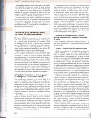 Unidad V Los líquidos corporalesy los riñones
La regulación de la excreción de magnesio se consigue sobre
todo cambiando la reabsorción tubular. El túbulo proximal
suele reabsorber sólo el 25% del magnesio filtrado. La principal
zona de reabsorción es el asa de Henle, donde se reabsorbe
alrededor del 65% de la carga filtrada de magnesio. Sólo una
pequeña cantidad del magnesio filtrado (habitualmente menos
del 5%) se reabsorbe en los túbulos distal y colector.
Los mecanismos que regulan la excreción de magnesio
no se conocen bien, pero los siguientes trastornos aumentan
la excreción de magnesio: 1) el aumento de la concentración
de magnesio en el líquido extracelular; 2) la expansión del
volumen extracelular, y 3) el aumento de la concentración de
calcio en el líquido extracelular.
Integración de los m ecanism os renales
de control del líquido extracelular
El volumen del líquido extracelular está determinado sobre
todo por el equilibrio entre la ingestión y la salida de agua y
sal. En muchos casos, la ingestión de sal y agua está dictada
por los hábitos de la persona en lugar de por mecanismos
de control fisiológicos. Por tanto, la carga de la regulación
del volumen extracelular suelen soportarla los riñones, que
deben adaptar su excreción de sal y agua para igualarla a la
ingestión de sal y de agua en condiciones estables.
Al comentar la regulación del volumen del líquido extra-
celular, también consideramos los factores que regulan
la cantidad de cloruro de sodio en el líquido extracelular,
porque los cambios en el contenido de cloruro de sodio en
el líquido extracelular suelen provocar cambios paralelos
en el volumen extracelular, siempre que los mecanismos de la
hormona antidiurética (ADH)-sed estén operativos. Cuando
los mecanismos de la ADH-sed funcionan normalmente, un
cambio en la cantidad de cloruro de sodio en el líquido extra-
celular se acompaña de un cambio similar en la cantidad de
agua extracelular, de manera que la osmolalidad y la concen­
tración de sodio se mantienen relativamente constantes.
La ingestión y la excreción de sodio se igualan
de forma precisa en condiciones estables
Una consideración importante en el control global de la
excreción de sodio (o la excreción de la mayoría de los elec­
trólitos) es que en condiciones estables la excreción renal
está determinada por la ingestión. Para mantener la vida, una
persona debe excretar a largo plazo casi precisamente la can­
tidad de sodio ingerida. Luego, incluso con trastornos que
provocan cambios importantes en la función renal, el equili­
brio entre la ingestión y la pérdida de sodio suele restaurarse
en unos días.
Si los trastornos de la función renal no son demasiado
graves, el equilibrio del sodio puede alcanzarse sobre todo
mediante ajustes intrarrenales con mínimos cambios en el
volumen de líquido extracelular u otros ajustes sistémicos.
Pero cuando las perturbaciones renales son graves y las com­
pensaciones renales se han agotado, deben invocarse ajustes
sistémicos, como los cambios en la presión sanguínea, los
cambios en las hormonas circulantes y las alteraciones de la
actividad del sistema nervioso simpático.
Estos ajustes pueden ser costosos en términos de homeos­
tasis global porque provocan otros cambios por todo el
cuerpo que pueden ser perjudiciales a largo plazo. Por
ejemplo, el deterioro en la función renal puede conducir a
un aumento de la presión arterial lo que, a su vez, ayuda a
mantener la excreción normal de sodio. A largo plazo, la alta
presión arterial puede provocar lesiones en los vasos sanguí­
neos, el corazón y otros órganos. Pero estas compensaciones
son necesarias porque un desequilibrio mantenido entre la
ingestión y la excreción de líquido y electrólitos conduciría
rápidamente a una acumulación o pérdida de electrólitos o
líquido, lo que provocaría un colapso cardiovascular en unos
días. Luego podemos ver los ajustes sistémicos que se produ­
cen en respuesta a anomalías de la fundón renal como una
compensación necesaria que equilibra de nuevo la excreción
de electrólitos y líquido con su ingestión.
La excreción de sodio se controla alterando
la filtración glomerular o la reabsorción tubular
de sodio
Las dos variables que influyen en la excreción de sodio y de
agua son la intensidad de la filtración glomerular y de la reab­
sorción tubular:
Excreción = Filtración glomerular-Reabsorción tubular
El FG es normalmente de unos 1801/día, la reabsorción
tubular de 178,51/díay la excreción de orina de 1,51/día. De esta
forma, los pequeños cambios del FG o de la reabsorción tubu­
lar podrían causar grandes cambios en la excreción renal. Por
ejemplo, un incremento del 5% del FG (hasta 1891/día) causaría
un incremento de 9 1/día en el volumen de orina si no hubie­
ra compensaciones tubulares; esto provocaría rápidamente
cambios catastróficos en los volúmenes de líquido corporales.
De una forma similar, los cambios pequeños en la reabsorción
tubular, sin ajustes compensatorios del FG, darían lugar a cam­
bios espectaculares en el volumen de orina y en la excreción de
sodio. La reabsorción tubular y el FG suelen estar regulados de
forma precisa, de manera que la excreción renal puede corres­
ponderse exactamente con la ingestión de agua y electrólitos.
Incluso con trastornos que alteran el FG o la reabsorción
tubular, los cambios en la excreción urinaria se minimizan a
través de diversos mecanismos de amortiguación. Por ejem­
plo, si los riñones se vasodilatan mucho y el FG aumenta
(como puede ocurrir con ciertos fármacos o con la fiebre
alta), aumenta el reparto de sodio a los túbulos, lo que a su
vez conduce al menos a dos compensaciones intrarrenales:
1) el aumento de la reabsorción tubular de gran parte del clo­
ruro de sodio extra filtrado, lo que se llama equilibrio glome-
rulotubular, y 2) la retroalimentación de la mácula densa,
en la que el aumento de la llegada de cloruro de sodio al
túbulo distal provoca una constricción arteriolar aferente y la
normalización del FG. Además, las anomalías en la reabsor­
ción tubular proximal o en el asa de Henle se compensan
parcialmente a través de estos mismos mecanismos de re­
troalimentación intrarrenales.
Como ninguno de estos dos mecanismos consigue nor­
malizar perfectamente el transporte de cloruro de sodio, los
cambios en el FG o en la reabsorción tubular pueden provo­
car cambios significativos en la excreción urinaria de sodio
370
桴瑰㨯⽢潯歳浥摩捯献潲
桴瑰㨯⽢潯歳浥摩捯献潲
 