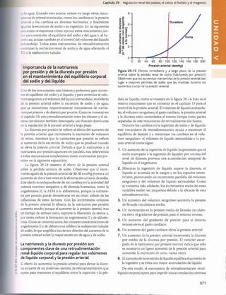 Capítulo 29 Regulación renal del potasio, el calcio, el fosfato y el magnesio
v áe agua. Cuando esto ocurre, entran en juego otros meca­
nismos de retroalimentación, como los cambios en la presión
arterial y los cambios en diversas hormonas, y finalmente
.pialan la excreción de sodio a su ingestión. En las siguientes
secciones revisaremos cómo operan estos mecanismos jun­
ios para controlar el equilibrio del sodio y del agua y, al ha­
cerlo así, actúan también en el control del volumen del líquido
extracelular. Todos estos mecanismos de retroalimentación
controlan la excreción renal de sodio y de agua alterando el
FG o la reabsorción tubular.
Im portancia de la natriuresis
por presión y de la diuresis por presión
en el m antenim iento del equilibrio corporal
del sodio y del líquido
Uno de los mecanismos más básicos y poderosos para mante­
ner el equilibrio del sodio y el líquido, y para controlar el volu­
men sanguíneo y el volumen del líquido extracelular, es el efecto
de la presión arterial sobre la excreción de sodio y de agua,
que se denominan respectivamente mecanismos de natriu­
resisporpresión y de diuresispor presión. Como se comentó en
el capítulo 19, esta retroalimentación entre los riñones y el sis­
tema circulatorio también desempeña una función dominante
en la regulación de la presión arterial a largo plazo.
La diuresis por presión se refiere al efecto del aumento de
la presión arterial que incrementa la excreción de volumen
de orina, mientras que la natriuresis por presión se refiere
al aumento de la excreción de sodio que se produce cuando
se eleva la presión arterial. Debido a que la natriuresis y la
natriuresis por presión aparecen en paralelo, nos referiremos
a estos mecanismos simplemente como «natriuresis por pre­
sión» en la siguiente exposición.
La figura 29-13 muestra el efecto de la presión arterial
sobre la pérdida urinaria de sodio. Obsérvese que el incre­
mento agudo de la presión arterial de 30-50 mmHg provoca un
aumento de dos a tres veces en la eliminación urinaria de sodio.
Este efecto es independiente de los cambios en la actividad del
sistema nervioso simpático o de diversas hormonas, como la
angiotensina II, la ADH o la aldosterona, porque la natriure­
sis por presión puede demostrarse en un riñón aislado de las
influencias de estos factores. Con los incrementos crónicos
de la presión arterial, la eficacia de la natriuresis por presión
aumenta mucho porque el aumento de la presión arterial, tras
un tiempo de retraso corto, suprime la liberación de renina y,
por tanto, reduce la formación de angiotensina II y de aldoste­
rona. Como se comentó antes, las menores concentraciones de
angiotensina II y de aldosterona inhiben la reabsorción tubular
de sodio, lo que amplifica los efectos directos del aumento de la
presión arterial sobre la mayor excreción de agua y de sodio.
La natriuresis y la diuresis por presión son
componentes clave de una retroalimentación
renal-líquido corporal para regular los volúmenes
de líquido corporal y la presión arterial
El efecto de aumentar la presión arterial para elevar la diure­
sis es parte de un poderoso sistema de retroalimentación que
opera para mantener el equilibrio entre la ingestión y la pér-
Presión arterial (mmHg)
Figura 29-13 Efectos inmediatos y a largo plazo de la presión
arterial sobre la pérdida renal de sodio (natriuresis por presión).
Obsérvese que los aumentos mantenidos de la presión arterial dan
lugar a mayores pérdidas de sodio que las medidas durante los
aumentos cortos de la presión arterial.
dida de líquido, como se muestra en la figura 29-14. Este es el
mismo mecanismo que se comentó en el capítulo 19 para el
control de la presión arterial. El volumen de líquido extracelu­
lar, el volumen sanguíneo, el gasto cardíaco, la presión arterial
y la diuresis están controlados al mismo tiempo como partes
separadas de este mecanismo de retroalimentación básico.
Durante los cambios en la ingestión de sodio y de líquido,
este mecanismo de retroalimentación ayuda a mantener el
equilibrio de líquido y a minimizar los cambios en el volu­
men sanguíneo, el volumen de líquido extracelular y la pre­
sión arterial como sigue:
1. Un aumento de la ingestión de líquido (suponiendo que el
sodio acompañe a la ingestión de líquido) por encima del
nivel de diuresis provoca una acumulación temporal de
líquido en el organismo.
2. Mientras la ingestión de líquido supere la diuresis, el
líquido se acumula en la sangre y en los espacios inters­
ticiales, provocando un incremento paralelo del volumen
sanguíneo y del volumen de líquido extracelular. Como
se comenta más adelante, los incrementos reales de estas
variables suelen ser pequeños debido a la eficacia de esta
retroalimentación.
3. Un aumento del volumen sanguíneo aumenta la presión
de llenado circulatoria media.
4. Un incremento en la presión media de llenado circulato­
ria eleva el gradiente de presión para el retorno venoso.
5. Un aumento del gradiente de presión para el retorno
venoso eleva el gasto cardíaco.
6. Un aumento del gasto cardíaco eleva la presión arterial.
7. Un aumento de la presión arterial incrementa la diuresis
por medio de la diuresis por presión. El carácter escar­
pado de la natriuresis por presión normal indica que sólo
es necesario un ligero aumento de la presión arterial para
aumentar la excreción de orina varias veces.
8. El aumento de la excreción de líquido equilibra el aumento de
la ingestión y se evita una mayor acumulación de líquido.
De este modo, el mecanismo de retroalimentación renal-
líquido corporal opera para impedir una acumulación continua
371
U
N
I
D
A
D
V
桴瑰㨯⽢潯歳浥摩捯献潲
桴瑰㨯⽢潯歳浥摩捯献潲
 