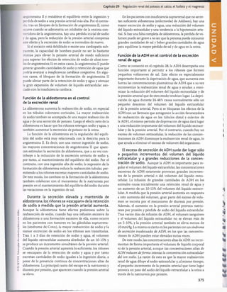 (
O
I
I.SI.VirU.
lo
coco
piar
sil»
uutoilzudón
es
un
delito.
Capítulo 29 Regulación renal del potasio, el calcio, el fosfato y el magnesio
ír.giotensina II y restablece el equilibrio entre la ingestión y
pérdida de sodio a una presión arterial más alta. Por el contra­
no. tras un bloqueo de la formación de angiotensina II, como
ocurre cuando se administra un inhibidor de la enzima con-
vertidora de la angiotensina, hay una pérdida inicial de sodio
v de agua, pero la reducción de la presión arterial compensa
este efecto y la excreción de sodio se normaliza de nuevo.
Si el corazón está debilitado o existe una cardiopatía sub-
vacente, la capacidad de bombeo puede no ser lo bastante
intensa para elevar la presión arterial de modo suficiente
para superar los efectos de retención de sodio de altos nive­
les de angiotensina II; en estos casos, la angiotensina II puede
generar grandes cantidades de sodio y retención de agua que
podría avanzar a insuficiencia cardíaca congestiva. En algu­
nos casos, el bloqueo de la formación de angiotensina II
puede aliviar parte de la retención de sodio y agua y atenuar
la gran expansión de volumen de líquido extracelular aso­
ciado con la insuficiencia cardíaca.
Función de la aldosterona en el control
de la excreción renal
La aldosterona aumenta la reabsorción de sodio, en especial
en los túbulos colectores corticales. La mayor reabsorción
de sodio también se acompaña de una mayor reabsorción de
agua y de una secreción de potasio. Luego el efecto neto de la
aldosterona es hacer que los riñones retengan sodio y agua, y
también aumentar la excreción de potasio en la orina.
La función de la aldosterona en la regulación del equili­
brio del sodio está muy relacionada con la descrita para la
angiotensina II. Es decir, con una menor ingestión de sodio,
las mayores concentraciones de angiotensina II que apare­
cen estimulan la secreción de aldosterona, que a su vez con­
tribuye a la reducción de la excreción urinaria de sodio y,
por tanto, al mantenimiento del equilibrio del sodio. Por el
contrario, con una ingestión alta de sodio, la supresión de la
formación de aldosterona reduce la reabsorción tubular, per­
mitiendo a los riñones excretar mayores cantidades de sodio.
De este modo, los cambios en la formación de la aldosterona
también colaboran con el mecanismo de la natriuresis por
presión en el mantenimiento del equilibrio del sodio durante
las variaciones en la ingestión de sal.
Durante la secreción elevada y mantenida de
aldosterona, los riñones se «escapan» de la retención
de sodio a medida que la presión arterial aumenta.
Aunque la aldosterona tiene efectos poderosos sobre la
reabsorción de sodio, cuando hay una infusión excesiva de
aldosterona o una formación excesiva de ella, como ocurre
en los pacientes con tumores en las glándulas suprarrena­
les (síndrome de Conn), la mayor reabsorción de sodio y la
menor excreción de sodio en los riñones son transitorias.
Tras 1 a 3 días de retención de sodio y agua, el volumen
del líquido extracelular aumenta alrededor de un 10-15% y
se produce un incremento simultáneo de la presión arterial.
Cuando la presión arterial aumenta lo suficiente, los riñones
se «escapan» de la retención de sodio y agua y por tanto
excretan cantidades de sodio iguales a la ingestión diaria, a
pesar de la presencia continua de concentraciones altas de
aldosterona. La principal razón del escape es la natriuresis y
diuresis por presión, que aparecen cuando la presión arterial
se eleva.
En los pacientes con insuficiencia suprarrenal que no secre­
tan suficiente aldosterona (enfermedad de Addison), hay una
mayor excreción de sodio y agua, una reducción del volumen
del líquido extracelular y una tendencia a la hipotensión arte­
rial. Si hay una falta completa de aldosterona, la pérdida de vo­
lumen puede ser grave a no ser que la persona pueda consumir
grandes cantidades de sal y beber grandes cantidades de agua
para equilibrar la mayor pérdida de sal y de agua en la orina.
Función de la ADH en el control de la excreción
renal de agua
Como se comentó en el capítulo 28, la ADH desempeña una
función importante al permitir a los riñones que formen
pequeños volúmenes de sal. Este efecto es especialmente
importante durante la deprivación de agua, que aumenta con
fuerza las concentraciones plasmáticas de ADH que a su vez
incrementan la reabsorción renal de agua y ayudan a mini­
mizar la reducción del volumen del líquido extracelular y de
la presión arterial que de otro modo tendrían lugar. La depri­
vación de agua durante 24-48 h causa normalmente sólo un
pequeño descenso del volumen del líquido extracelular
y de la presión arterial. Pero si se bloquean los efectos de la
ADH con un fármaco que antagonice la acción favorecedora
de reabsorción de agua en los túbulos distal y colector de
la ADH, el mismo período de deprivación de agua dará lugar
a una reducción importante del volumen del líquido extrace­
lular y de la presión arterial. Por el contrario, cuando hay un
exceso de volumen extracelular, la reducción de las concen­
traciones de ADH disminuye la reabsorción renal de agua, lo
que ayuda a eliminar el exceso de volumen del organismo.
El exceso de secreción de ADH suele dar lugar sólo
a pequeños incrementos del volumen del líquido
extracelular y a grandes reducciones de la concen­
tración de sodio. Aunque la ADH es importante para re­
gular el volumen del líquido extracelular, las concentraciones
excesivas de ADH raramente provocan grandes incremen­
tos de la presión arterial o del volumen del líquido extra-
celular. La infusión de grandes cantidades de ADH en los
animales causa inicialmente una retención renal de agua y
un aumento de un 10-15% del volumen del líquido extrace­
lular.,A medida que la presión arterial aumenta en respuesta
a este aumento del volumen, gran parte del exceso de volu­
men se excreta por el mecanismo de diuresis por presión.
Además, el aumento en la presión arterial provoca natriu­
resis por presión y pérdida de sodio del líquido extracelular.
Tras varios días de infusión de ADH, el volumen sanguíneo
y el volumen del líquido extracelular no se elevan más de
un 5-10%, y la presión arterial también se eleva menos de
10 mmHg. Lo mismo es cierto en los pacientes con un síndrome
de secreción inadecuada de ADH, en los que las concentra­
ciones de ADH pueden estar elevadas varias veces.
De este modo, las concentraciones altas de ADH no incre­
mentan de forma importante el volumen de líquido corporal
ni de la presión arterial, aunque las concentraciones altas de
AD H reducen deform a intensa la concentración extracelular
del ion sodio. La razón de esto es que la mayor reabsorción
renal de agua diluye el sodio extracelular y, al mismo tiempo,
el pequeño incremento de la presión arterial que tiene lugar
provoca un paso del sodio del líquido extracelular a la orina a
través de la natriuresis por presión.
375
D
A
桴瑰㨯⽢潯歳浥摩捯献潲
桴瑰㨯⽢潯歳浥摩捯献潲
 