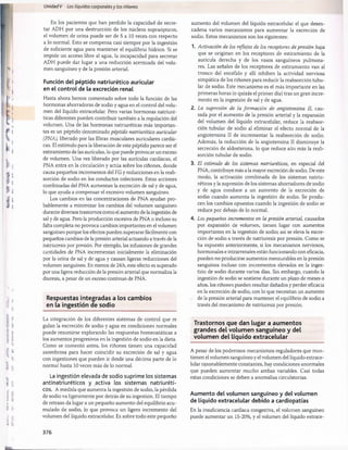 Unidad V Los líquidos corporalesy los riñones
En los pacientes que han perdido la capacidad de secre­
tar ADH por una destrucción de los núcleos supraópticos,
el volumen de orina puede ser de 5 a 10 veces con respecto
a lo normal. Esto se compensa casi siempre por la ingestión
de suficiente agua para mantener el equilibrio hídrico. Si se
impide un acceso libre al agua, la incapacidad para secretar
ADH puede dar lugar a una reducción acentuada del volu­
men sanguíneo y de la presión arterial.
Función del péptido natriurético auricular
en el control de la excreción renal
Hasta ahora hemos comentado sobre todo la función de las
hormonas ahorradoras de sodio y agua en el control del volu­
men del líquido extracelular. Pero varias hormonas natriuré-
ticas diferentes pueden contribuir también a la regulación del
volumen. Una de las hormonas natriuréticas más importan­
tes es un péptido denominado péptido natriurético auricular
(PNA), liberado por las fibras musculares auriculares cardía­
cas. El estímulo para la liberación de este péptido parece ser el
estiramiento de las aurículas, lo que puede provocar un exceso
de volumen. Una vez liberado por las aurículas cardíacas, el
PNA entra en la circulación y actúa sobre los riñones, donde
causa pequeños incrementos del FG y reducciones en la reab­
sorción de sodio en los conductos colectores. Estas acciones
combinadas del PNA aumentan la excreción de sal y de agua,
lo que ayuda a compensar el excesivo volumen sanguíneo.
Los cambios en las concentraciones de PNA ayudan pro­
bablemente a minimizar los cambios del volumen sanguíneo
durante diversos trastornos como el aumento de la ingestión de
sal y de agua. Pero la producción excesiva de PNA o incluso su
falta completa no provoca cambios importantes en el volumen
sanguíneo porque los efectos pueden superarse fácilmente con
pequeños cambios de la presión arterial actuando a través de la
natriuresis por presión. Por ejemplo, las infusiones de grandes
cantidades de PNA incrementan inicialmente la eliminación
por la orina de sal y de agua y causan ligeras reducciones del
volumen sanguíneo. En menos de 24 h, este efecto es superado
por una ligera reducción de la presión arterial que normaliza la
diuresis, a pesar de un exceso continuo de PNA.
Respuestas integradas a los cam bios
en la ingestión de sodio
La integración de los diferentes sistemas de control que re
guian la excreción de sodio y agua en condiciones normales
puede resumirse explorando las respuestas homeostáticas a
los aumentos progresivos en la ingestión de sodio en la dieta.
Como se comentó antes, los riñones tienen una capacidad
asombrosa para hacer coincidir su excreción de sal y agua
con ingestiones que pueden ir desde una décima parte de lo
normal hasta 10 veces más de lo normal.
La ingestión elevada de sodio suprime los sistemas
antinatriuréticos y activa los sistemas natriuréti-
cos. A medida que aumenta la ingestión de sodio, la pérdida
de sodio va ligeramente por detrás de su ingestión. El tiempo
de retraso da lugar a un pequeño aumento del equilibrio acu­
mulado de sodio, lo que provoca un ligero incremento del
volumen del líquido extracelular. Es sobre todo este pequeño
aumento del volumen del líquido extracelular el que desen­
cadena varios mecanismos para aumentar la excreción de
sodio. Estos mecanismos son los siguientes:
1. Activación de los reflejos de los receptores de presión baja
que se originan en los receptores de estiramiento de la
aurícula derecha y de los vasos sanguíneos pulmona­
res. Las señales de los receptores de estiramiento van al
tronco del encéfalo y allí inhiben la actividad nerviosa
simpática de los riñones para reducir la reabsorción tubu­
lar de sodio. Este mecanismo es el más importante en las
primeras horas (o quizás el primer día) tras un gran incre­
mento en la ingestión de sal y de agua.
2. La supresión de la formación de angiotensina II, cau­
sada por el aumento de la presión arterial y la expansión
del volumen del líquido extracelular, reduce la reabsor­
ción tubular de sodio al eliminar el efecto normal de la
angiotensina II de incrementar la reabsorción de sodio.
Además, la reducción de la angiotensina II disminuye la
secreción de aldosterona, lo que reduce aún más la reab­
sorción tubular de sodio.
3. El estímulo de los sistemas natriuréticos, en especial del
PNA, contribuye más a la mayor excreción de sodio. De este
modo, la activación combinada de los sistemas natriu­
réticos y la supresión de los sistemas ahorradores de sodio
y de agua conduce a un aumento de la excreción de
sodio cuando aumenta la ingestión de sodio. Se produ­
cen los cambios opuestos cuando la ingestión de sodio se
reduce por debajo de lo normal.
4. Los pequeños incrementos en la presión arterial, causados
por expansión de volumen, tienen lugar con aumentos
importantes en la ingestión de sodio; así se eleva la excre­
ción de sodio a través de natriuresis por presión. Como se
ha expuesto anteriormente, si los mecanismos nerviosos,
hormonales e intrarrenales están funcionando con eficacia,
pueden no producirse aumentos mensurables en la presión
sanguínea incluso con incrementos elevados en la inges­
tión de sodio durante varios días. Sin embargo, cuando la
ingestión de sodio se sostiene durante un plazo de meses o
años, los riñones pueden resultar dañados y perder eficacia
en la excreción de sodio, con lo que necesitan un aumento
de la presión arterial para mantener el equilibrio de sodio a
través del mecanismo de natriuresis por presión.
Trastornos que dan lugar a aum entos
grandes del volum en sanguíneo y del
volum en del líquido extracelular
A pesar de los poderosos mecanismos reguladores que man­
tienen el volumen sanguíneo y el volumen del líquido extrace­
lular razonablemente constantes, hay condiciones anormales
que pueden aumentar mucho ambas variables. Casi todas
estas condiciones se deben a anomalías circulatorias.
Aumento del volumen sanguíneo y del volumen
de líquido extracelular debido a cardiopatías
En la insuficiencia cardíaca congestiva, el volumen sanguíneo
puede aumentar un 15-20%, y el volumen del líquido extrace-
376
桴瑰㨯⽢潯歳浥摩捯献潲
桴瑰㨯⽢潯歳浥摩捯献潲
 