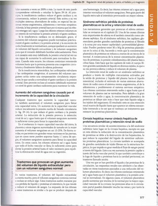 Capítulo 29 Regulación renal del potasio, el calcio, el fosfato y el magnesio
/alar aumenta a veces un 200% o más. La razón de esto puede
comprenderse volviendo a estudiar la figura 29-14. Al prin­
cipio, la insuficiencia cardíaca reduce el gasto cardíaco y, en
consecuencia, reduce la presión arterial. Esto activa a su vez
múltiples sistemas ahorradores de sodio, en especial los sis­
temas renina-angiotensina, aldosterona y nervioso simpático.
Además, la baja presión arterial hace por sí misma que los riño­
nes retengan sal y agua. Luego los riñones retienen volumen en
un intento de normalizar la presión arterial y el gasto cardíaco.
Si la insuficiencia cardíaca no es demasiado grave, el
aumento del volumen sanguíneo puede normalizar práctica­
mente el gasto cardíaco y la presión arterial, y la excreción de
sodio finalmente se normalizará, aunque quedará un aumento
de volumen del líquido extracelular y de volumen sanguíneo
para que el corazón debilitado bombee adecuadamente. Pero
si el corazón está muy debilitado, la presión arterial tal vez no
sea capaz de aumentar lo suficiente para normalizar la diu­
resis. Cuando esto ocurre, los riñones continúan reteniendo
volumen hasta que la persona presenta una congestión circu­
latoria y finalmente fallece de edema pulmonar.
En la insuficiencia miocàrdica, las cardiopatías valvulares
y las cardiopatías congénitas, el aumento del volumen san­
guíneo actúa como una compensación circulatoria impor­
tante, lo que ayuda a normalizar el gasto cardíaco y la presión
arterial. Esto permite incluso al corazón debilitado mantener
un nivel de gasto cardíaco suficiente para mantener la vida.
Aumento del volumen sanguíneo causado por el
incremento de la capacidad de la circulación
Cualquier trastorno que aumente la capacidad vascu­
lar también aumentará el volumen sanguíneo para llenar
esta capacidad extra. Un aumento de la capacidad vascular
reduce inicialmente la presión media de llenado circulatorio
(v. fig. 29-14), lo que reduce el gasto cardíaco y la presión
arterial. La reducción de la presión provoca la retención
renal de sal y agua hasta que el volumen sanguíneo aumenta
lo suficiente como para llenar la capacidad extra.
En el embarazo la mayor capacidad vascular del útero, la
placenta y otros órganos aumentados de tamaño en la mujer
aumenta el volumen sanguíneo en un 15-25%. De forma si­
milar, en pacientes con grandes venas varicosas en las piernas,
que en casos raros pueden soportar hasta 1 1extra de san­
gre, el volumen sanguíneo aumenta para llenar la capacidad
extra. En estos casos, los riñones retienen sal y agua hasta
que todo el lecho vascular se llena lo suficiente como para
elevar la presión arterial hasta el valor necesario para equili­
brar la eliminación renal de agua con su ingestión.
Trastornos que provocan un gran aum ento
del volum en de líquido extracelular pero
con un volum en sanguíneo norm al
En varios trastornos, el volumen del líquido extracelular
aumenta mucho, pero el volumen sanguíneo continúa normal
o incluso se reduce algo. Estos trastornos suelen iniciarse por
una pérdida de líquido y proteínas al intersticio, lo que tiende
a reducir el volumen de sangre. La respuesta de los riñones
a estos trastornos es similar a la que se produce después de
una hemorragia. Es decir, los riñones retienen sal y agua para
intentar normalizar el volumen sanguíneo. Pero gran parte del
líquido extra sale al intersticio provocando un mayor edema.
Síndrome nefrótico: pérdida de proteínas
plasmáticas en la orina y retención renal de sodio
Los mecanismos generales que provocan el edema extrace­
lular se revisaron en el capítulo 25. Una de las causas clínicas
más importantes de edema es el también conocido como sín­
drome nefrótico. En el síndrome nefrótico, los capilares glo-
merulares pierden grandes cantidades de proteínas al filtrado
y la orina por una mayor capilaridad y permeabilidad glome­
rular. Pueden perderse entre 30 y 50 g de proteínas plasmáti­
cas en la orina al día, haciendo a veces que la concentración
plasmática de proteínas se reduzca a menos de un tercio de lo
normal. A consecuencia de la menor concentración plasmá­
tica de proteínas, la presión coloidosmótica del plasma baja a
cifras bajas. Esto hace que los capilares de todo el cuerpo fil­
tren grandes cantidades de líquido en diversos tejidos, lo que a
su vez provoca edema y reduce el volumen de plasma.
La retención renal de sodio en un síndrome nefrótico se
produce a través de múltiples mecanismos activados por
la salida de proteínas y líquido del plasma hacia el líquido
intersticial, incluido el estímulo de varios sistemas ahorra­
dores de sodio como el sistema renina-angiotensina, el de la
aldosterona y posiblemente el sistema nervioso simpático.
Los riñones continúan reteniendo sodio y agua hasta que el
volumen de plasma casi se normaliza. Pero debido a la gran
retención de sodio y agua, la concentración plasmática de
proteínas se diluye aún más y hace que más líquido salga a
los tejidos del organismo. El resultado neto es una retención
renal masiva de líquido hasta que aparece un edema extrace­
lular tremendo a no ser que se instituya un tratamiento que
restaure las proteínas plasmáticas.
Cirrosis hepática: menor síntesis hepática de
proteínas plasmáticas y retención renal de sodio
Una secuencia similar de acontecimientos a la del síndrome
nefrótico tiene lugar en la cirrosis hepática, excepto en que
en esta última la reducción de la concentración plasmática
de proteínas se debe a la destrucción de los hepatocitos, lo
que reduce la capacidad del hígado de sintetizar suficien­
tes proteínas plasmáticas. La cirrosis también se acompaña
de grandes cantidades de tejido fibroso en la estructura he­
pática, lo que impide en gran medida el flujo de sangre portal
a través del hígado. Esto a su vez aumenta la presión capilar a
través del lecho vascular portal, lo que también contribuye a
la fuga de líquido y proteínas hacia la cavidad peritoneal, un
trastorno llamado ascitis.
Una vez que se han perdido el líquido y las proteínas de la
circulación, las respuestas renales son similares a las obser­
vadas en otros trastornos asociados a una reducción del vo­
lumen plasmático. Es decir, los riñones continúan reteniendo
sal y agua hasta que el volumen plasmático y la presión arte­
rial se normalizan. En algunos casos, el volumen plasmático
puede aumentar por encima de lo normal por la mayor capa­
cidad vascular de la cirrosis; las presiones altas en la circula­
ción portal pueden distender mucho las venas y por tanto la
capacidad vascular.
桴瑰㨯⽢潯歳浥摩捯献潲
桴瑰㨯⽢潯歳浥摩捯献潲
 