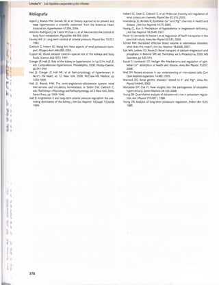 Unidad V Los líquidos corporalesy los riñones
Bibliografia
Appel LJ, Brands MW, Daniels SR, et al: Dietary approaches to prevent and
treat hypertension: a scientific statement from the American Heart
Association, Hypertension 47:296,2006.
Antunes-Rodrigues J, de Castro M, Elias LL, et al: Neuroendocrine control of
body fluid metabolism. Physiol Rev 84:169, 2004.
Cowley AW Jr: Long-term control of arterial pressure, Physiol Rev 72:231,
1992.
Ciebisch G, Hebert SC, W angW H: New aspects of renal potassium trans­
port, PflugersArch 446:289,2003.
Guyton AC: Blood pressure control— special role of the kidneys and body
fluids, Science 252:1813,1991.
Granger JP, Hall JE: Role of the kidney in hypertension. In Lip GYH, Hall JE,
eds: Comprehensive Hypertension, Philadelphia, 2008, Mosby-Elsevier,
pp 241-264.
Hall JE, Granger JP, Hall ME, et al: Pathophysiology of hypertension. In
Hurst's The Heart, ed 12, New York, 2008, McGraw-Hill Medical, pp
1570-1609.
Hall JE, Brands MW: The renin-angiotensin-aldosterone system: renal
mechanisms and circulatory homeostasis. In Seldin DW, Giebisch G,
eds: The Kidney— Physiology and Pathophysiology, ed 3, New York, 2000,
Raven Press, pp 1009-1046.
Hall JE: Angiotensin II and long-term arterial pressure regulation: the ove­
rriding dominance of the kidney, J Am Soc Nephrol 10(Suppl 12):s258,
1999.
Hebert SC, Desir G, Giebisch G, et al: Molecular diversity and regulation of
renal potassium channels, Physiol Rev 85:319, 2005.
Hoenderop JG, Bindels RJ: Epithelial Ca2+ and M g2+ channels in health and
disease. J Am Soc Nephrol 16:15,2005.
Huang CL, Kuo E: Mechanism of hypokalemia in magnesium deficiency,
J Am Soc Nephrol 18:2649, 2007.
Murer H, Hernando N, Forster I, et al: Regulation of Na/Pi transporter in the
proximal tubule, Annu Rev Physiol 65:531, 2003.
Schrier RW: Decreased effective blood volume in edematous disorders:
what does this mean? J Am Soc Nephrol 18:2028, 2007.
Suki WN, Lederer ED, Rouse D: Renal transport of calcium magnesium and
phosphate. In Brenner BM, ed: The Kidney, ed 6, Philadelphia, 2000, WB
Saunders, pp 520-574.
Suzuki Y, Landowski CP, Hediger MA: Mechanisms and regulation of epit­
helial Ca2* absorption in health and disease, Annu Rev Physiol 70:257,
2008.
Wall SM: Recent advances in our understanding of intercalated cells, Curr
Opin Nephrol Hypertens 14:480, 2005.
Warnock DG: Renal genetic disorders related to K* and M g2*, Annu Rev
Physiol 64:845,2002.
Worcester EM, Coe FL: New insights into the pathogenesis of idiopathic
hypercalciuria, Semin Nephrol 28:120, 2008.
Young DB: Quantitative analysis of aldosterone's role in potassium regula­
tion, Am J Physiol 255:F811,1988.
Young DB: Analysis of long-term potassium regulation, Endocr Rev 6:24,
1985.
桴瑰㨯⽢潯歳浥摩捯献潲
桴瑰㨯⽢潯歳浥摩捯献潲
 