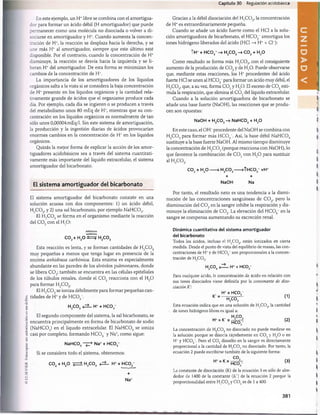 (£
)
ELSEV1ER.
Fotocopiar
sin
autorización
es
un
delito.
En este ejemplo, un H+libre se combina con el amortigua­
dor para formar un ácido débil (H amortiguador) que puede
permanecer como una molécula no disociada o volver a di­
sociarse en amortiguador y H*. Cuando aumenta la concen­
tración de H+, la reacción se desplaza hacia la derecha, y se
une más H+ al amortiguador, siempre que este último esté
disponible. Por el contrario, cuando la concentración de H+
disminuye, la reacción se desvía hacia la izquierda y se li­
beran H+del amortiguador. De esta forma se minimizan los
cambios de la concentración de H*.
La importancia de los amortiguadores de los líquidos
orgánicos salta a la vista si se considera la baja concentración
de H* presente en los líquidos orgánicos y la cantidad rela­
tivamente grande de ácidos que el organismo produce cada
día. Por ejemplo, cada día se ingieren o se producen a través
del metabolismo unos 80 mEq de H+, mientras que su con­
centración en los líquidos orgánicos es normalmente de tan
sólo unos 0,00004 mEq/1. Sin este sistema de amortiguación,
la producción y la ingestión diarias de ácidos provocarían
enormes cambios en la concentración de H+ en los líquidos
orgánicos.
Quizás la mejor forma de explicar la acción de los amor­
tiguadores acidobásicos sea a través del sistema cuantitati­
vamente más importante del líquido extracelular, el sistema
amortiguador del bicarbonato.
El sistem a am ortiguador del bicarbonato
El sistema amortiguador del bicarbonato consiste en una
solución acuosa con dos componentes: 1) un ácido débil,
H2C 0 3, y 2) una sal bicarbonato, por ejemplo N aH C 03.
El H2C 0 3se forma en el organismo mediante la reacción
del C 0 2con el H20 :
Anhidrasa
carbónica
co 2+ h2o ±=5- h2
co 3
Esta reacción es lenta, y se forman cantidades de H2C 0 3
muy pequeñas a menos que tenga lugar en presencia de la
enzima anhidrasa carbónica. Esta enzima es especialmente
abundante en las paredes de los alvéolos pulmonares, donde
se libera C 0 2; también se encuentra en las células epiteliales
de los túbulos renales, donde el C 0 2 reacciona con el H20
para formar H2C 0 3.
El H2C 0 3se ioniza débilmente para formar pequeñas can­
tidades de H* y de H C 0 3~.
h 2c o 3 .H++ HCO,
El segundo componente del sistema, la sal bicarbonato, se
encuentra principalmente en forma de bicarbonato de sodio
(NaH C03) en el líquido extracelular. El N aH C 03 se ioniza
casi por completo, formando HCOs~y Na*, como sigue:
NaHCO, -* Na* + HCO,
Si se considera todo el sistema, obtenemos:
co 2+ h2o h2
co 3 H* + HCO3-
+
Na*
Capítulo 30 Regulación acidobásica
Gracias a la débil disociación del H2C 0 3, la concentración
de H* es extraordinariamente pequeña.
Cuando se añade un ácido fuerte como el HC1 a la solu­
ción amortiguadora de bicarbonato, el H C 0 3~amortigua los
iones hidrógeno liberados del ácido (HC1 —
» H* + Cl~):
íh * + h c o 3- h2c o 3- co2+ h 2
o
Como resultado se forma más H2C 0 3, con el consiguiente
aumento de la producción de C 0 2y de H20. Puede observarse
que, mediante estas reacciones, los H+ procedentes del ácido
fuerte HC1 se unen al H C 03_para formar un ácido muy débil, el
H2C 0 3, que, a su vez, forma C 0 2y H20 . El exceso de C 0 2esti­
mula la respiración, que elimina el CÓ2del líquido extracelular.
Cuando a la solución amortiguadora de bicarbonato se
añade una base fuerte (NaOH), las reacciones que se produ­
cen son opuestas:
NaOH + H2C 03• NaHC03+ H2
0
En este caso, el OH- procedente del NaOH se combina con
H2C 0 3 para formar más H C 0 3~. Así, la base débil N aH C 03
sustituye a la base fuerte NaOH. Al mismo tiempo disminuye
la concentración de H2C 0 3(porque reacciona con NaOH), lo
que favorece la combinación de C 0 2 con H20 para sustituir
al H2C 0 3.
CO, + h 2o - •h 2c o 3-
+
NaOH
-ÍHCO - +H*
+
Na
Por tanto, el resultado neto es una tendencia a la dismi­
nución de las concentraciones sanguíneas de C 0 2, pero la
disminución del C 0 2en la sangre inhibe la respiración y dis­
minuye la eliminación de COr La elevación del HCOs~ en la
sangre se compensa aumentando su excreción renal.
Dinámica cuantitativa del sistema amortiguador
del bicarbonato
Todos los ácidos, incluso el H2C 03
, están ionizados en cierta
medida. Desde el punto de vista del equilibrio de masas, las con­
centraciones de H* y de HC03
~son proporcionales a la concen­
tración de H.CO,.
h2c o 3 .H* + HCO,
Para cualquier ácido, la concentración de ácido en relación con
sus iones disociados viene definida por la consonante de diso­
ciación K':
H* x HCO ~
K  h2c o 3 ^
Esta ecuación indica que en una solución de H2C 03, la cantidad
de iones hidrógeno libres es igual a:
(2)
H* = K' x
HCO,
La concentración de H2C 03no disociado no puede medirse en
la solución porque se disocia rápidamente en C 02y H20 o en
H* y HC03
. Pero el C 02 disuelto en la sangre es directamente
proporcional a la cantidad de H2C 03no disociado. Por tanto, la
ecuación 2 puede escribirse también de la siguiente forma:
H* = K x c°2
HCO, (3)
La constante de disociación (I) de la ecuación 3 es sólo de alre­
dedor de 1400 de la constante (I') de la ecuación 2 porque la
proporcionalidad entre H2C 03y C 02es de 1 a 400.
381
桴瑰㨯⽢潯歳浥摩捯献潲
桴瑰㨯⽢潯歳浥摩捯献潲
 