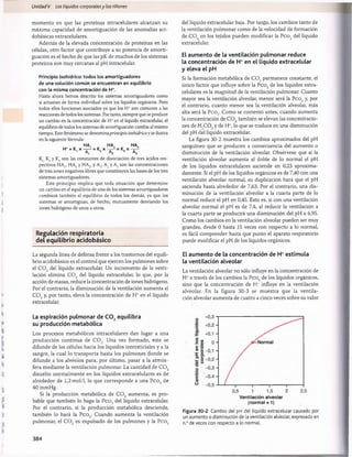 Unidad V Los líquidos corporalesy los riñones
momento en que las proteínas intracelulares alcanzan su
máxima capacidad de amortiguación de las anomalías aci-
dobásicas extracelulares.
Además de la elevada concentración de proteínas en las
células, otro factor que contribuye a su potencia de amorti­
guación es el hecho de que las pK de muchos de los sistemas
proteicos son muy cercanas al pH intracelular.
Principio isohídrico: todos los amortiguadores
de una solución común se encuentran en equilibrio
con la misma concentración de H*.
Hasta ahora hemos descrito los sistemas amortiguadores como
si actuaran de forma individual sobre los líquidos orgánicos. Pero
todos ellos funcionan asociados ya que los H+son comunes a las
reacciones de todos los sistemas. Por tanto, siempre que se produce
un cambio en la concentración de H+en el líquido extracelular, el
equilibrio de todos los sistemas de amortiguación cambia al mismo
tiempo. Este fenómeno se denominaprincipio isohídricoy se ilustra
en la siguiente fórmula:
HA, HA, HA,
H* = K X -r—!
•= K X -S-* = K, X r
1 2 3
K K2y I3son las constantes de disociación de tres ácidos res­
pectivos HAj, HA2y HA3, y Alf A2y A3son las concentraciones
de tres iones negativos libres que constituyen las bases de los tres
sistemas amortiguadores.
Este principio implica que toda situación que determine
un cambio en el equilibrio de uno de los sistemas amortiguadores
cambiará también el equilibrio de todos los demás, ya que los
sistemas se amortiguan, de hecho, mutuamente desviando los
iones hidrógeno de unos a otros.
Regulación respiratoria
del equilibrio acidobàsico
La segunda línea de defensa frente a los trastornos del equili­
brio acidobàsico es el control que ejercen los pulmones sobre
el C 0 2 del líquido extracelular. Un incremento de la venti­
lación elimina C 0 2 del líquido extracelular, lo que, por la
acción de masas, reduce la concentración de iones hidrógeno.
Por el contrario, la disminución de la ventilación aumenta el
C 0 2y, por tanto, eleva la concentración de H+en el líquido
extracelular.
La espiración pulmonar de C 0 2equilibra
su producción metabòlica
Los procesos metabólicos intracelulares dan lugar a una
producción continua de C 0 2. Una vez formado, este se
difunde de las células hacia los líquidos intersticiales y a la
sangre, la cual lo transporta hasta los pulmones donde se
difunde a los alvéolos para, por último, pasar a la atm ós­
fera mediante la ventilación pulmonar. La cantidad de C 0 2
disuelto norm alm ente en los líquidos extracelulares es de
alrededor de 1,2 mol/1, lo que corresponde a una P co 2 de
40 mmHg.
Si la producción metabòlica de C 0 2 aumenta, es pro­
bable que también lo haga la Pco2 del líquido extracelular.
Por el contrario, si la producción metabòlica desciende,
también lo hará la Pco2. Cuando aumenta la ventilación
pulmonar, el C 0 2 es expulsado de los pulmones y la P co2
del líquido extracelular baja. Por tanto, los cambios tanto de
la ventilación pulmonar como de la velocidad de formación
de C 0 2 en los tejidos pueden modificar la P co2 del líquido
extracelular.
El aumento de la ventilación pulmonar reduce
la concentración de H+en el líquido extracelular
y eleva el pH
Si la formación metabólica de C 0 2permanece constante, el
único factor que influye sobre la P co2 de los líquidos extra-
celulares es la magnitud de la ventilación pulmonar. Cuanto
mayor sea la ventilación alveolar, menor será la Pco2y, por
el contrario, cuanto menor sea la ventilación alveolar, más
alta será la Pco2. Como se comentó antes, cuando aumenta
la concentración de C 0 2también se elevan las concentracio­
nes de H2COsy de H+, lo que se traduce en una disminución
del pH del líquido extracelular.
La figura 30-2 muestra los cambios aproximados del pH
sanguíneo que se producen a consecuencia del aumento o
disminución de la ventilación alveolar. Obsérvese que si la
ventilación alveolar aumenta al doble de lo normal el pH
de los líquidos extracelulares asciende en 0,23 aproxima­
damente. Si el pH de los líquidos orgánicos es de 7,40 con una
ventilación alveolar normal, su duplicación hará que el pH
ascienda hasta alrededor de 7,63. Por el contrario, una dis­
minución de la ventilación alveolar a la cuarta parte de lo
normal reduce el pH en 0,45. Esto es, si con una ventilación
alveolar normal el pH es de 7,4, al reducir la ventilación a
la cuarta parte se producirá una disminución del pH a 6,95.
Como los cambios en la ventilación alveolar pueden ser muy
grandes, desde 0 hasta 15 veces con respecto a lo normal,
es fácil comprender hasta qué punto el aparato respiratorio
puede modificar el pH de los líquidos orgánicos.
El aumento de la concentración de H+estimula
la ventilación alveolar
La ventilación alveolar no sólo influye en la concentración de
H +a través de los cambios la Pco2 de los líquidos orgánicos,
sino que la concentración de H+ influye en la ventilación
alveolar. En la figura 30-3 se m uestra que la ventila­
ción alveolar aumenta de cuatro a cinco veces sobre su valor
Ventilación alveolar
(normal = 1)
Figura 30-2 Cambio del pH del líquido extracelular causado por
un aumento o disminución de la ventilación alveolar, expresado en
n.° de veces con respecto a lo normal.
384
桴瑰㨯⽢潯歳浥摩捯献潲
桴瑰㨯⽢潯歳浥摩捯献潲
 