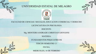 UNIVERSIDAD ESTATAL DE MILAGRO
FACULTAD DE CIENCIAS SOCIALES, EDUCACION COMERCIAL Y DERECHO
LICENCIATURA EN PSICOLOGIA
DOCENTE:
Mg. MONTERO ANDRADE CHRISTIAN GIOVANNI
MATERIA:
FUNDAMENTOS PSIQUIATRICOS
TERCER SEMESTRE C1
FECHA:
MIERCOLES, 16 DE FEBRERO
 