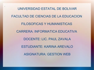 l


       UNIVERSIDAD ESTATAL DE BOLIVAR

    FACULTAD DE CIENCIAS DE LA EDUCACION

         FILOSOFICAS Y HUMANISTICAS

      CARRERA: INFORMATICA EDUCATIVA

          DOCENTE: LIC. PAUL ZAVALA

         ESTUDIANTE: KARINA AREVALO

          ASIGNATURA: GESTION WEB
 