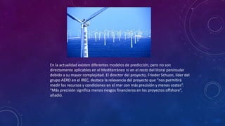 En la actualidad existen diferentes modelos de predicción, pero no son 
directamente aplicables en el Mediterráneo ni en el resto del litoral peninsular 
debido a su mayor complejidad. El director del proyecto, Frieder Schuon, líder del 
grupo AERO en el IREC, destaca la relevancia del proyecto que “nos permitirá 
medir los recursos y condiciones en el mar con más precisión y menos costes”. 
“Más precisión significa menos riesgos financieros en los proyectos offshore”, 
añadió. 
 