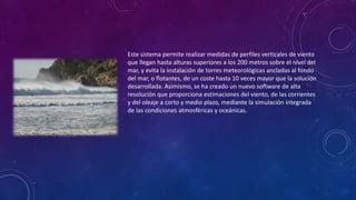 Este sistema permite realizar medidas de perfiles verticales de viento 
que llegan hasta alturas superiores a los 200 metros sobre el nivel del 
mar, y evita la instalación de torres meteorológicas ancladas al fondo 
del mar, o flotantes, de un coste hasta 10 veces mayor que la solución 
desarrollada. Asimismo, se ha creado un nuevo software de alta 
resolución que proporciona estimaciones del viento, de las corrientes 
y del oleaje a corto y medio plazo, mediante la simulación integrada 
de las condiciones atmosféricas y oceánicas. 
 