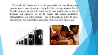 El estado de Correa en sí se ha encerrado con sus ideas y no
permite que el docente opine contra de ellos, por que según ellos el
feriado bancario de hace 17 años fue lo mas terrible que sufrió el
Ecuador sin embargo no se da cuenta del feriado petrolero,
hidroeléctrico, del IESS, minero que se ha dado en estos 10 años
producto del boom petrolero, causando retroceso en la educación.
 