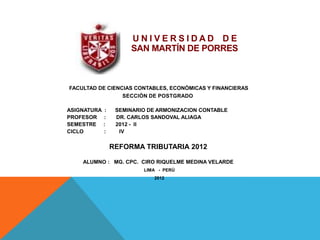 UNIVERSIDAD DE
                       SAN MARTÍN DE PORRES



FACULTAD DE CIENCIAS CONTABLES, ECONÓMICAS Y FINANCIERAS
                 SECCIÓN DE POSTGRADO

ASIGNATURA    :    SEMINARIO DE ARMONIZACION CONTABLE
PROFESOR     :     DR. CARLOS SANDOVAL ALIAGA
SEMESTRE     :     2012 - II
CICLO        :      IV

                  REFORMA TRIBUTARIA 2012

    ALUMNO : MG. CPC. CIRO RIQUELME MEDINA VELARDE
                           LIMA - PERÚ
                              2012
 