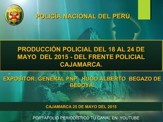 POLICÍA NACIONAL DEL PERÚPOLICÍA NACIONAL DEL PERÚ
PRODUCCIÓN POLICIAL DEL 18 AL 24 DEPRODUCCIÓN POLICIAL DEL 18 AL 24 DE
MAYO DEL 2015 - DEL FRENTE POLICIALMAYO DEL 2015 - DEL FRENTE POLICIAL
CAJAMARCA.CAJAMARCA.
EXPOSITOR: GENERAL PNP HUGO ALBERTO BEGAZO DEEXPOSITOR: GENERAL PNP HUGO ALBERTO BEGAZO DE
BEDOYA.BEDOYA.
CAJAMARCA 25 DE MAYO DEL 2015CAJAMARCA 25 DE MAYO DEL 2015
PORTAFOLIO PERIODÍSTICO TU CANAL EN YOUTUBE
 