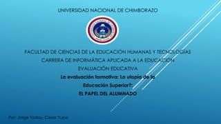 UNIVERSIDAD NACIONAL DE CHIMBORAZO
FACULTAD DE CIENCIAS DE LA EDUCACIÓN HUMANAS Y TECNOLOGÍAS
CARRERA DE INFORMÁTICA APLICADA A LA EDUCACIÓN
EVALUACIÓN EDUCATIVA
La evaluación formativa: La utopía de la
Educación Superior?:
EL PAPEL DEL ALUMNADO
Por: Jorge Taday, Cesar Yupa
 