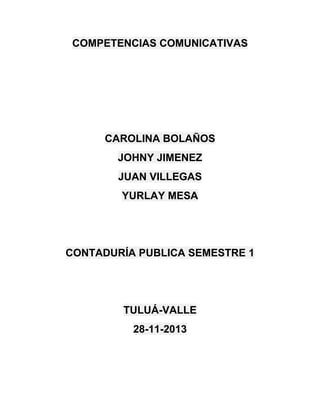 COMPETENCIAS COMUNICATIVAS

CAROLINA BOLAÑOS
JOHNY JIMENEZ
JUAN VILLEGAS
YURLAY MESA

CONTADURÍA PUBLICA SEMESTRE 1

TULUÁ-VALLE
28-11-2013

 