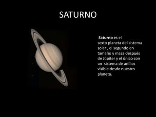 SATURNO

           Saturno es el
          sexto planeta del sistema
          solar , el segundo en
          tamaño y masa después
          de Júpiter y el único con
          un sistema de anillos
          visible desde nuestro
          planeta.
 