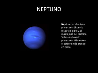 NEPTUNO

          Neptuno es el octavo
          planeta en distancia
          respecto al Sol y el
          más lejano del Sistema
          Solar es el cuarto
          planeta en diámetro y
          el tercero más grande
          en masa.
 