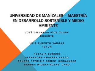 UNIVERSIDAD DE MANIZALES – MAESTRÍA
 EN DESARROLLO SOSTENIBLE Y MEDIO
             AMBIENTE
         JOSÉ GILDARDO RÍOS DUQUE
                       DOCENTE


             L U I S AL B E R T O VAR G A S
                         TUTOR


                 ROSALÍA BURGOS
         A L E X A N D R A C H AV E R A L A S S O
   S A N D R A PAT R I C I A G Ó M E Z   HERNÁNDEZ
        SANDRA MILENA ROJAS               CANO
 