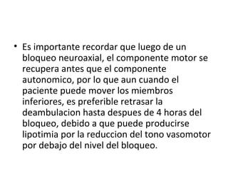 • Es importante recordar que luego de un
bloqueo neuroaxial, el componente motor se
recupera antes que el componente
autonomico, por lo que aun cuando el
paciente puede mover los miembros
inferiores, es preferible retrasar la
deambulacion hasta despues de 4 horas del
bloqueo, debido a que puede producirse
lipotimia por la reduccion del tono vasomotor
por debajo del nivel del bloqueo.
 