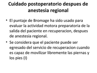 Cuidado postoperatorio despues de
anestesia regional
• El puntaje de Bromage ha sido usado para
evaluar la actividad motora preparatoria de la
salida del paciente en recuperacion, despues
de anestesia regional.
• Se considera que el paciente puede ser
egresado del servicio de recuperacion cuando
es capaz de movilizar libremente las piernas y
los pies (I)
 