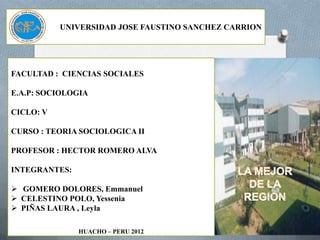 UNIVERSIDAD JOSE FAUSTINO SANCHEZ CARRION




FACULTAD : CIENCIAS SOCIALES

E.A.P: SOCIOLOGIA

CICLO: V

CURSO : TEORIA SOCIOLOGICA II

PROFESOR : HECTOR ROMERO ALVA

INTEGRANTES:

 GOMERO DOLORES, Emmanuel
 CELESTINO POLO, Yessenia
 PIÑAS LAURA , Leyla

               HUACHO – PERU 2012
 