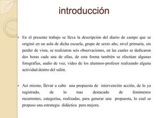 introducción

   En el presente trabajo se lleva la descripción del diario de campo que se
    originó en un aula de dicha escuela, grupo de sexto año, nivel primaria, sin
    perder de vista, se realizaron seis observaciones, en las cuales se dedicaron
    dos horas cada una de ellas, de esta forma también se efectúan algunas
    fotografías, audio de voz, video de los alumnos-profesor realizando alguna
    actividad dentro del salón.


   Así mismo, llevar a cabo una propuesta de intervención acción, de lo ya
    registrado,     de       lo     mas       destacado      de       fenómenos
    recurrentes, categorías, realizadas, para generar una propuesta, lo cual se
    propuso una estrategia didáctica para mejora.
 