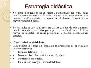 Estrategia didáctica
   Se Inicia la aplicación de un video y diapositivas del tema, para
    que los alumnos rescatan la idea, que se va a llevar acabo para
    conocer de dónde partir, e inducir en el alumno conocimiento
    previo respecto el tema.

   Se les indicara que se formen en cuatro equipos de seis alumnos
    con la finalidad que todos participen a través de una lectura
    previa, se rescaten las ideas principales y puedan debatirlas en
    carteles.

    Características del debate
   Para utilizar la técnica del debate en un grupo escolar se requiere
    que se cuente con:
   •    El tema definido ( )
   •    Nombrar las o los participantes del debate.
   •    Nombrar a los líderes.
   •    Determinar la organización del debate.
 