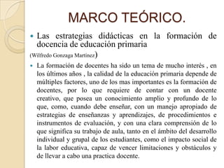 MARCO TEÓRICO.
 Las estrategias didácticas en la formación de
  docencia de educación primaria
(Wilfredo Gonzaga Martínez)
   La formación de docentes ha sido un tema de mucho interés , en
    los últimos años , la calidad de la educación primaria depende de
    múltiples factores, uno de los mas importantes es la formación de
    docentes, por lo que requiere de contar con un docente
    creativo, que posea un conocimiento amplio y profundo de lo
    que, como, cuando debe enseñar, con un manejo apropiado de
    estrategias de enseñanzas y aprendizajes, de procedimientos e
    instrumentos de evaluación, y con una clara comprensión de lo
    que significa su trabajo de aula, tanto en el ámbito del desarrollo
    individual y grupal de los estudiantes, como el impacto social de
    la labor educativa, capaz de vencer limitaciones y obstáculos y
    de llevar a cabo una practica docente.
 