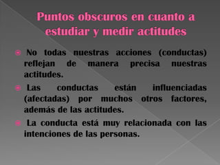  No todas nuestras acciones (conductas)
reflejan de manera precisa nuestras
actitudes.
 Las conductas están influenciadas
(afectadas) por muchos otros factores,
además de las actitudes.
 La conducta está muy relacionada con las
intenciones de las personas.
 