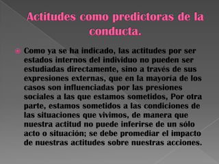  Como ya se ha indicado, las actitudes por ser
estados internos del individuo no pueden ser
estudiadas directamente, sino a través de sus
expresiones externas, que en la mayoría de los
casos son influenciadas por las presiones
sociales a las que estamos sometidos, Por otra
parte, estamos sometidos a las condiciones de
las situaciones que vivimos, de manera que
nuestra actitud no puede inferirse de un sólo
acto o situación; se debe promediar el impacto
de nuestras actitudes sobre nuestras acciones.
 