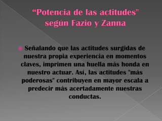  Señalando que las actitudes surgidas de
nuestra propia experiencia en momentos
claves, imprimen una huella más honda en
nuestro actuar. Así, las actitudes "más
poderosas" contribuyen en mayor escala a
predecir más acertadamente nuestras
conductas.
 