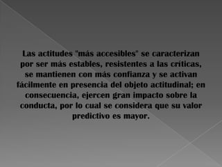 Las actitudes "más accesibles" se caracterizan
por ser más estables, resistentes a las críticas,
se mantienen con más confianza y se activan
fácilmente en presencia del objeto actitudinal; en
consecuencia, ejercen gran impacto sobre la
conducta, por lo cual se considera que su valor
predictivo es mayor.
 